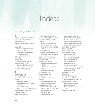 A
airlocks, 34, 39, 40, 56, 97, 101, 361
Alionis, Mary, 120, 355, 367
Almonnaise, 320
Andrew’s Private Reserve Kimchi,
144
apples, 267–68
Blaukraut and Apple-Stuffed
Pork Loin, 328, 332
Farmhouse Culture’s Apple-
Fennel Kraut, 268
applewood smoked salt, 135
arame, 232
arugula, 109
Arugula Kimchi, 109–110
asparagus, 110–12, 236
Asparagus Kimchi, 112, 230
Asparagus Pickles, 111, 231
Au Gratin Potatoes, 340–41
B
Baba Ganoush, 296
Backyard CSA, 306
Bacon-Wrapped Dogs, 304, 305
basil, 113–15
Basil Paste, 114–15
Summer Squash Basil Pickles,
254–55
Thai Basil Paste, 115
Whole-Leaf Fermented Basil, 114
Bavarian Pickled Radish and
Sausage Salad, 317
beans, green, 116–18
Dilly Beans, 117–118, 216
Beckman-McNeil, Tiffani, 126, 306
beets, 43, 55, 79, 119–21, 123,
124–26
Beet and Celery Salad, 318
Beet Kvass (Russel), 125–26
Curried Golden Beets, 124–25,
172
Curtido Rojo, 121
Golden Ginger Beet Kvass, 126
Simple Beet Kraut, 120–21, 123
bierocks and variations, 311–12
Bjeldanes, Leonard, 116, 366
black salsify, 236
Blaukraut, 147–48, 256
and Apple-Stuffed Pork Loin,
328, 332
with Blue Cheese and Walnuts,
300, 318
Braised Blaukraut, 340
Bock, Summer, 139
bok choy. See pak choi
botulism, 118
Braised Blaukraut, 340
bratwurst
Eastern European Brat, 304
Sweet Bratwurst Dog, 304
breakfast recipes, 280–89
Cranberry Bleu Cheese, 284
Gado Gado Schmear, 283, 284
Herb Schmear, 282, 283
Kimcheese, 284
Krautcheese, 283, 284
quick and easy ideas, 282
Rancher Enchiladas, 280, 287
Sauerkraut Frittata, 285
Savory Zucchini Muffins, 286
Smoky Kraut Quiche, 288, 289
Spiced Zucchini Muffins, 286
Brine Crackers, 290, 293
Brine Crisps, 292
Brine G’spritzt, 325
brine pickling, 76–85
basic steps, 80–81
brine too thick, 99
how salt works, 24–25, 27
jars for containing, 36
not enough brine, 55
pickle medleys, 79
refrigerated storage, 96
solutions with added vinegar, 79
understanding brine, 78–79
visual guide, 82–84
Brine-Ade, 322, 324
broccoli, 127
broccoli rabe. See rapini
Brussels sprouts, 127–28
Hot Smoky Sprouts, 128, 152
burdock (Gobo), 129–131
Burdock Kimchi, 130–31
Burdock Kraut, 130
Burdock-Carrot Kimchi, 131,
152
burrito ideas, 282, 302, 331
italic = photograph of food dish
Index
368
 