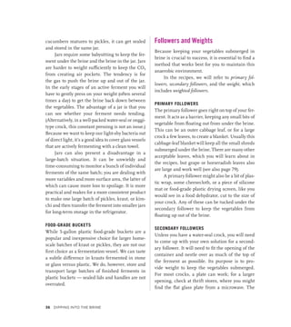 cucumbers matures to pickles, it can get sealed
and stored in the same jar.
Jars require some babysitting to keep the fer-
ment under the brine and the brine in the jar. Jars
are harder to weight sufficiently to keep the CO2
from creating air pockets. The tendency is for
the gas to push the brine up and out of the jar.
In the early stages of an active ferment you will
have to gently press on your weight (often several
times a day) to get the brine back down between
the vegetables. The advantage of a jar is that you
can see whether your ferment needs tending.
(Alternatively, in a well-packed water-seal or onggi-
type crock, this constant pressing is not an issue.)
Because we want to keep our light-shy bacteria out
of direct light, it’s a good idea to cover glass vessels
that are actively fermenting with a clean towel.
Jars can also present a disadvantage in a
large-batch situation. It can be unwieldy and
time-consuming to monitor a bunch of individual
ferments of the same batch; you are dealing with
more variables and more surface area, the latter of
which can cause more loss to spoilage. It is more
practical and makes for a more consistent product
to make one large batch of pickles, kraut, or kim-
chi and then transfer the ferment into smaller jars
for long-term storage in the refrigerator.
FOOD-GRADE BUCKETS
While 5-gallon plastic food-grade buckets are a
popular and inexpensive choice for larger home-
scale batches of kraut or pickles, they are not our
first choice as a fermentation vessel. We can taste
a subtle difference in krauts fermented in stone
or glass versus plastic. We do, however, store and
transport large batches of finished ferments in
plastic ­
buckets — sealed lids and handles are not
overrated.
Followers and Weights
Because keeping your vegetables submerged in
brine is crucial to success, it is essential to find a
method that works best for you to maintain this
anaerobic environment.
In the recipes, we will refer to primary fol-
lowers, secondary followers, and the weight, which
includes weighted followers.
PRIMARY FOLLOWERS
The primary follower goes right on top of your fer-
ment. It acts as a barrier, keeping any small bits of
vegetable from floating out from under the brine.
This can be an outer cabbage leaf, or for a large
crock a few leaves, to create a blanket. Usually this
cabbage-leaf blanket will keep all the small shreds
submerged under the brine. There are many other
acceptable leaves, which you will learn about in
the recipes, but grape or horseradish leaves also
are large and work well (see also page 79).
A primary follower might also be a bit of plas-
tic wrap, some cheesecloth, or a piece of silicone
mat or food-grade plastic drying screen, like you
would see in a food dehydrator, cut to the size of
your crock. Any of these can be tucked under the
secondary follower to keep the vegetables from
floating up out of the brine.
SECONDARY FOLLOWERS
Unless you have a water-seal crock, you will need
to come up with your own solution for a second-
ary follower. It will need to fit the opening of the
container and nestle over as much of the top of
the ferment as possible. Its purpose is to pro-
vide weight to keep the vegetables submerged.
For most crocks, a plate can work; for a larger
opening, check at thrift stores, where you might
find the flat glass plate from a microwave. The
36 Dipping into the Brine
 