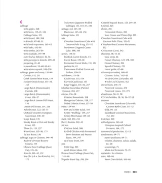 C
cabbage
with apples, 268
with beets, 119–21, 124
Cabbage Salsa, 321
with fennel, 180, 268
in kimchi, 87–89, 91
with lamb’s-quarters, 261–62
with leeks, 192–93
with nettles, 263–64
with okahijiki, 197–98
outer leaf as follower, 36, 56
with parsnips in kimchi, 209–10
preparing, 41–42
in sauerkraut, 53–60, 61–63
with winter squash, 249–250
cabbage, green and savoy, 131–40
Curtido, 133, 231
Greek Lemon-Mint Kraut, 134
Juniper-Onion Kraut, 133–34,
152
Large-Batch (Homesteader)
Curtido, 138
Large-Batch (Homesteader)
Kraut, 136–37
Large-Batch Lemon-Dill Kraut,
138
Lemon-Dill Kraut, 134, 256
Naked Kraut, 122, 132–33
OlyKraut’s Eastern European
Sauerkraut, 138–40
Scape Kraut, 135
Smoky Kraut or Hot and Smoky
Kraut, 135
Three Cs, 133, 257
Wine Kraut, 135–36, 173
Za’atar Kraut, 136
cabbage, napa or Chinese, 140–46
Andrew’s Private Reserve
Kimchi, 144
Chinese Sour Cabbage (Suan
Cai), 145–46
Kimchi, 141–42, 231
Sea-Chi (a.k.a. Sea Kimchi), 142,
172
Tsukemono (Japanese Pickled
Cabbage), 131, 144–45, 235
cabbage, red, 147–48
Blaukraut, 147–48, 256
Cabbage Salsa, 321
cake
Chocolate Sauerkraut Cake with
Coconut Kefir Icing, 351–52
Northwest Gingered Carrot
Cake, 348, 350
carrots, 148–51
Burdock-Carrot Kimchi, 131
Carrot Kraut, 149–50
Fermented Carrot Sticks, 151, 152
peelers for, 43
Vietnamese Pickled Carrot and
Daikon, 150–51
cauliflower, 151–56
CauliKraut, 153, 154
Curried Caulikraut, 155
Edgy Veggies, 155–56, 257
Cebollas Encurtidas (Pickled
Onions), 204, 217
celeriac, 156–58
Celeriac Remoulade, 318
Hungarian Celeriac, 158, 217
Naked Celeriac Kraut, 157–58
celery, 158–60
Beet and Celery Salad, 318
Celery “Stuffing,” 159, 217
Celery-Mint Salad, 159–60
chard, 160, 233, 234
Cherry Bombs, 242–43
chicken
Chicken Salad, 308
Grilled Chicken with Fermented
Sweet Potatoes and Peanut
Sauce, 344, 345
rich bone broth, 339
chili
Chili Dog, 304
quick dinner ideas, 330
Chinese Sour Cabbage (Suan Cai),
145–46
Chipotle Kraut Dip, 290, 294
Chipotle Squash Kraut, 123, 249–50
Chi-tini, 325
chives, 201
Fermented Chives, 202
Sour Cream and Chives Dip, 295
Chocolate Sauerkraut Cake with
Coconut Kefir Glaze, 351–52
Chocolate-Beet Coconut Macaroons,
352
Choucroute Garni, 342
chutneys, 38, 43, 65
basic steps, 66
Fennel Chutney, 123, 178, 180
Onion Chutney, 204
Squash Chutney, 251
visual guide, 67–68
cilantro (coriander), 160–63
Cilantro “Salsa,” 162–63
Pickled Green Coriander, 161
Whole-Leaf Cilantro, 162
citrus fruits, 270–73
Preserved Lemons, 272
Preserved Limes, 153, 271
cleanliness, 50–51, 98
CO2 air bubbles, 28, 36, 56–57, 63
coconut
Chocolate Sauerkraut Cake with
Coconut Kefir Glaze, 351–52
milk, 69, 115
Sauerkraut Coconut Macaroons,
352, 353
Coleslaw, 320
collard greens, 163–64
Ethiopian-Inspired Collard
Ferment, 164, 172
commercial production, 12–13
condiments, 64–75
pastes and bases, 69–71
relishes, chutneys, salsas, salads,
66–68
seasonings, 75
whole-leaf ferments, 72–74
coriander. See cilantro
corn, 165–66
Sweet Corn Relish, 165–66
INDEX 369
 