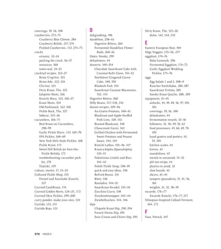 coverings, 39, 56, 100
cranberries, 273–75
Cranberry Blue Cheese, 284
Cranberry Relish, 257, 274
Pickled Cranberries, 153, 274–75
crocks
ceramic, 32–34
packing the crock, 56–57
resources, 360
water-seal, 34–35
crocktail recipes, 322–27
Brine G’spritzt, 325
Brine-Ade, 322, 324
Chi-tini, 325
Dirty Kraut, The, 325
Jalapeño Shots, 326
Kimchi Mary, 322, 326–27
Kraut Shots, 324
Old-Fashioned, 322, 326
Pickle Back, The, 327
Sidecar, 325–26
cucumbers, 166–71
Best Kraut on Cucumbers,
298–99
Garlic Pickle Slices, 153, 169–70
IPA Pickles, 168–69
New York Deli–Style Pickles, 168
Pickle Kraut, 171
Sweet Dill Relish (or Save-the-
Pickle Relish), 171
troubleshooting cucumber pick-
les, 170
Tzatziki, 319
culture, starter, 17, 23–24
Cultured Pickle Shop, 235
Fennel and Sunchoke Kimchi,
237
Curried CauliKraut, 155
Curried Golden Beets, 124–25, 172
Curried Okra Pickles, 199–200
curry powder, make your own, 124
Curtido, 133, 231
Curtido Rojo, 121
D
dakguadong, 196
dandelion, 258–61
Digestive Bitters, 260
Fermented Dandelion Flower
Buds, 260–61
Dates, Smoky, 299
dehydrators, 44
desserts, 349–354
Chocolate Sauerkraut Cake with
Coconut Kefir Glaze, 351–52
Northwest Gingered Carrot
Cake, 348, 350
Rhubarb Fool, 354
Sauerkraut Coconut Macaroons,
352, 353
Digestive Bitters, 260
Dilly Beans, 117–118, 216
dinner recipes, 329–46
Au Gratin Potatoes, 340–41
Blaukraut and Apple-Stuffed
Pork Loin, 328, 332
Braised Blaukraut, 340
Choucroute Garni, 342
Grilled Chicken with Fermented
Sweet Potatoes and Peanut
Sauce, 344, 345
Kimchi Latkes, 335–36, 337
Kraut-a-kópita (Spanakópita),
332–33
Palestinian Lentils and Rice,
341–42
Polish Pickle Soup, 338–39
quick and easy ideas, 330
Refried Beans, 331
Rösti, 336
Rouladen, 334–35
Sauerkraut Strudel, 333–34
Zucchini Curry, 338
Zuurkoolstamppot, 343–44
Zwiebelkuchen, 344, 346
dips
Chipotle Kraut Dip, 290, 294
French Onion Dip, 295
Sour Cream and Chives Dip, 295
Dirty Kraut, The, 325–26
dulse, 142, 144, 232
E
Eastern European Brat, 304
Edgy Veggies, 155–56, 257
eggplant, 174–76
Baba Ganoush, 296
Fermented Eggplant, 174–75
Garlic Eggplant Wedding
Pickles, 175–76
eggs
Egg Salads 1 and 2, 308–9
Rancher Enchiladas, 280, 287
Sauerkraut Frittata, 285
Smoky Kraut Quiche, 288, 289
equipment, 31–45
airlocks, 34, 39, 40, 56, 97, 101,
361
coverings, 39, 56, 100
dehydrators, 44
fermentation vessels, 32–36
followers, 32, 36–39, 56, 62
food processors, 43, 66, 69, 70,
105
hand graters and peelers, 43,
55, 105
kitchen scales, 44
knives, 42
mandolines, 43
metals to use/avoid, 31–32
pH test strips, 44
plastics to avoid, 32
slaw boards, 42
slicers, 41–43
tampers (pounders), 31, 41, 56,
361
weights, 31, 32, 38–39
escarole, 176–77
Escarole Kimchi, 176–77, 217
Ethiopian-Inspired Collard Ferment,
164, 172
F
Faas, Patrick, 247
370 INDEX
 