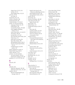 Pepper Paste, 213–14, 216
Sambal, 214–15
Sweet Pepper Salsa, 122, 215
pH levels, 29, 58
test strips, 44
Pickle Back, The, 327
Pickle in a Blanket, 298
Pickled Almonds, 294
Pickled Shiitake, 173, 194–95
pickles. See also brine pickling
Asparagus Pickles, 111, 231
bridal pickles, 196
Curried Okra Pickles, 199–200
Garlic Eggplant Wedding
Pickles, 175–76
Garlic Pickle Slices, 153, 169–70
IPA Pickles, 168–69
lactobacillus in, 78, 167
New York Deli–Style Pickles, 168
Pickle Kraut, 171
pickle spice recycling, 196
Spicy Okra Pickles, 200
Spring Radish Pickles, 220–21
Summer Squash Basil Pickles,
254–55
troubleshooting cucumber
pickles, 170
plastic equipment to avoid, 32
Polish Pickle Soup, 338–39
Pollan, Michael, 17, 50
potatoes. See sweet potatoes
Au Gratin Potatoes, 340–41
baked potato toppings, 295, 330
probiotics, 11, 13, 23, 97, 278, 323
Q
quercitin, 201
R
radicchio, 218
Radicchio Tapenade, 290, 296
Radicchio-Garlic Kraut, 216, 218
radishes, 219–21
Bavarian Pickled Radish and
Sausage Salad, 317
Radish Cube Kimchi with
Watercress (Kkakdugi), 265–66
Sliced Radish Ferment, 220
Spring Radish Pickles, 220–21
ramps, 264–65
Ranch Slaw, 321
Rancher Enchiladas, 280, 287
rapini (broccoli rabe), 222
Rapini Kimchi, 222
Real Pickles, 179
Refried Beans, 331
refrigerated storage, 20, 96–97
relish
basic steps, 66
Cranberry Relish, 257, 274
Rhubarb Relish, 223–24
Sweet Corn Relish, 165–66
visual guide, 67–68
rhubarb, 223–24
Fermented Rhubarb Infused
with Ginger and Cardamom,
224, 354
Rhubarb Fool, 354
Rhubarb Relish, 223–24, 319
rice
fried rice ideas, 330
Palestinian Lentils and Rice,
341–42
Sushi-Norimaki, 314–16, 315
root cellars, 20, 97
root parsley, 207
Rosenberg, Dan, 175, 179
Rösti, 336
Rouladen, 334–35
rutabaga, 225–26
Rutabaga Kraut, 172, 225–26
S
safety checklist, 51
salads, fermented, 66–68
basic steps, 66
Bavarian Pickled Radish and
Sausage Salad, 317
Beet and Celery Salad, 318
Braised Blaukraut, 340
Celery-Mint Salad, 159–60
Chicken Salad, 308
Egg Salads 1 and 2, 308–9
instant pickled salad, 127
okahijiki greens (saltwort),
197–98
Sauerrüben II, 230, 247
Tempeh Salad, 307–8
visual guide, 67–68
Wilted Spinach Salad with
Rhubarb Relish, 319
salsas
basic steps, 66
Black Bean Salsa, 290, 295
Cabbage Salsa, 321
Cilantro “Salsa,” 162–63
Habanero Jicama, 173, 188–89
Sweet Pepper Salsa, 122, 215
Tomatillo Salsa, 152, 240–41
visual guide, 67–68
salt, 44–47
adding to kraut batch, 54–55
in brine pickling, 25–28
correcting for too much salt, 98
fermenting without, 26–28
guidelines, 106–7
how it works, 24–25
iodized salt, 47
kosher pickling salt, 44, 47
land salt, 46
more is not better, 27
Redmond Real Salt, 46, 106
sea salt, 44, 46
sea vegetables, 142
Sambal, 214–15
sandwiches
quick and easy ideas, 302
Tempeh Reuben, 300, 307
toppings, 150, 178, 202
sauerkraut, 53–63
adding salt, 54–55
basic steps, 59–60
cabbage info, 53–54
cellars, 17, 20, 57
curing (active ferment), 57–58
INDEX 373
 