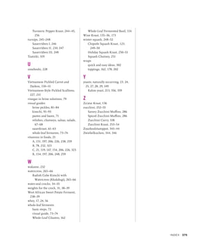 Turmeric Pepper Kraut, 244–45,
256
turnips, 245–248
Sauerrüben I, 246
Sauerrüben II, 230, 247
Sauerrüben III, 248
Tzatziki, 319
U
umeboshi, 228
V
Vietnamese Pickled Carrot and
Daikon, 150–51
Vietnamese-Style Pickled Scallions,
227, 231
vinegar in brine solutions, 79
visual guides
brine pickles, 81–84
kimchi, 91–93
pastes and bases, 71
relishes, chutneys, salsas, salads,
67–68
sauerkraut, 61–63
whole-leaf ferments, 73–74
vitamins in foods, 21
A, 151, 197, 206, 226, 238, 259
B, 78, 232, 323
C, 21, 119, 147, 154, 206, 226, 323
K, 154, 197, 206, 248, 259
W
wakame, 232
watercress, 265–66
Radish Cube Kimchi with
Watercress (Kkakdugi), 265–66
water-seal crocks, 34–35
weights for the crock, 31, 38–39
West African Sweet Potato Ferment,
238–39
whey, 17, 24, 56
whole-leaf ferments
basic steps, 72
visual guide, 73–74
Whole-Leaf Cilantro, 162
Whole-Leaf Fermented Basil, 114
Wine Kraut, 135–36, 173
winter squash, 248–52
Chipotle Squash Kraut, 123,
249–50
Holiday Squash Kraut, 250–51
Squash Chutney, 251
wraps
quick and easy ideas, 302
toppings, 162, 178, 202
Y
yeasts, naturally occurring, 23, 24,
25, 27, 28, 29, 149
Kahm yeast, 213, 356, 359
Z
Za’atar Kraut, 136
zucchini, 252–55
Savory Zucchini Muffins, 286
Spiced Zucchini Muffins, 286
Zucchini Curry, 338
Zucchini Kraut, 253–54
Zuurkoolstamppot, 343–44
Zwiebelkuchen, 344, 346
INDEX 375
 