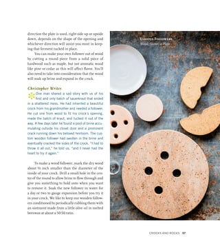 direction the plate is used, right side up or upside
down, depends on the shape of the opening and
whichever direction will assist you most in keep-
ing that ferment tucked in place.
You can make your own follower out of wood
by cutting a round piece from a solid piece of
hardwood such as maple, but not aromatic wood
like pine or cedar as this will affect flavor. You’ll
also need to take into consideration that the wood
will soak up brine and expand in the crock.
Christopher Writes
*One man shared a sad story with us of his
first and only batch of sauerkraut that ended
in a shattered mess. He had inherited a beautiful
crock from his grandmother and needed a follower.
He cut one from wood to fit his crock’s opening,
made the batch of kraut, and tucked it out of the
way. A few days later he found a pool of brine accu-
mulating outside his closet door and a prominent
crack running down his beloved heirloom. The cus-
tom wooden follower had swollen in the brine and
eventually cracked the sides of the crock. “I had to
throw it all out,” he told us, “and I never had the
heart to try it again.”
To make a wood follower, mark the dry wood
about ½ inch smaller than the diameter of the
inside of your crock. Drill a small hole in the cen-
ter of the round to allow brine to flow through and
give you something to hold onto when you want
to remove it. Soak the new follower in water for
a day or two to gauge expansion before you try it
in your crock. We like to keep our wooden follow-
ers conditioned by periodically rubbing them with
an ointment made from a little olive oil in melted
beeswax at about a 50:50 ratio.
Various Followers
Wood, Stone, a Plate
Crocks and Rocks 37
 