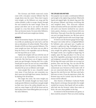 The German and Polish water-seal crocks
come with a two-piece ceramic follower that fits
snugly down into the crock. These don’t require
extra weight, as the followers are snug and the
carbon dioxide is able to escape cleanly through
the seal created by the water trough. These are
porous and when not in use need to be stored
upright in a way that allows airflow; otherwise
they can become musty. For most other followers,
you will still need some weight (see below).
WEIGHTS
When fermentation begins, the lactic-acid bacte-
ria (LAB) are producing not only lactic acid but
also an abundance of carbon dioxide. That carbon
dioxide will lift even heavy granite followers. The
more weight you have, the better you are able to
keep the brine in the vegetables and not flowing
over the top of the jar or crock.
Options for weights will vary with the size of
your crock or jar. Remember not to use reactive
materials, like that heavy can of organic tomato
paste you got through a buying club. For a wide-
mouth pint or quart jar you can use a water-filled,
sealed pint jar over the primary follower. In this
situation the jar acts as follower and weight.
Some people like to use a beautiful round
river stone. If you find one, just remember you
don’t want one with high lime content. Sterilize it
by boiling it for 10 minutes.
The larger the crock, the more weight you
will need. We initially thought our heavy hand-
made granite followers would have enough weight
on their own, but as the carbon dioxide was cre-
ated our stone began to lift off the kraut and we
had to place three water-filled gallon jars on top of
the stone followers.
THE ZIPLOCK BAG METHOD
One popular way to make a combination follower
and weight is the ziplock bag method. Filled with
liquid and zipped tight, the plastic bag seals like
the primary follower and keeps everything tidy
and weighted down. This all-in-one solution
works extremely well for jars and other small ves-
sels and is our favorite method for our concen-
trates, pastes, chutneys, or any ferment with very
little brine. That said, if you like this method, you
can use it on large ferments, too. We have seen it
used on 55-gallon barrels with much larger bags.
It’s best to use the heavier-gauge freezer bags.
The quart size works well as a weighted follower
for half-pint, pint, and quart jars. A gallon jar
requires a gallon-size bag. Half-gallon jars can
use either size, but if you have enough room, the
extra weight the gallon bag provides is helpful.
For larger crocks, use a 2-gallon or larger bag. To
employ, open the bag and place it in the jar on
top of the vegetables, pressing it onto the surface
and wedging it around the edges. To add weight,
fill the bag with water until there are no more air
pockets; then seal the bag. You can also fill the
bag with brine so that if the bag leaks it won’t
contaminate your ferment as fresh water will; if
you are concerned about leaks, you can fill the
bag over the sink first to test. We have only had a
leak once or twice. If you do experience a leak, the
ferment may not be ruined; only the flavor and
texture will be affected.
Alex Hozven of Berkeley’s Cultured Pickle
Shop shared a technique that provides the weight
needed but ensures that liquid will not acciden-
tally leak into the ferment: rather than water or
brine, she uses clean pebbles in the bag.
As interest in the fermentation arts grows, so
does creativity around it. There are artists making
38 Dipping into the Brine
 