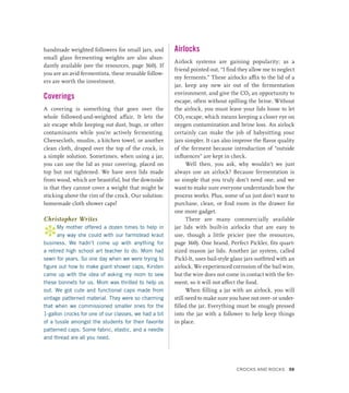 handmade weighted followers for small jars, and
small glass fermenting weights are also abun-
dantly available (see the resources, page 360). If
you are an avid fermentista, these reusable follow-
ers are worth the investment.
Coverings
A covering is something that goes over the
whole followed-and-weighted affair. It lets the
air escape while keeping out dust, bugs, or other
contaminants while you’re actively fermenting.
Cheesecloth, muslin, a kitchen towel, or another
clean cloth, draped over the top of the crock, is
a simple solution. Sometimes, when using a jar,
you can use the lid as your covering, placed on
top but not tightened. We have seen lids made
from wood, which are beautiful, but the downside
is that they cannot cover a weight that might be
sticking above the rim of the crock. Our solution:
homemade cloth shower caps!
Christopher Writes
*My mother offered a dozen times to help in
any way she could with our farmstead kraut
business. We hadn’t come up with anything for
a retired high school art teacher to do. Mom had
sewn for years. So one day when we were trying to
figure out how to make giant shower caps, Kirsten
came up with the idea of asking my mom to sew
these bonnets for us. Mom was thrilled to help us
out. We got cute and functional caps made from
vintage patterned material. They were so charming
that when we commissioned smaller ones for the
1-gallon crocks for one of our classes, we had a bit
of a tussle amongst the students for their favorite
patterned caps. Some fabric, elastic, and a needle
and thread are all you need.
Airlocks
Airlock systems are gaining popularity; as a
friend pointed out, “I find they allow me to neglect
my ferments.” These airlocks affix to the lid of a
jar, keep any new air out of the fermentation
environment, and give the CO2 an opportunity to
escape, often without spilling the brine. Without
the airlock, you must leave your lids loose to let
CO2 escape, which means keeping a closer eye on
oxygen contamination and brine loss. An airlock
certainly can make the job of babysitting your
jars simpler. It can also improve the flavor quality
of the ferment because introduction of “outside
influences” are kept in check.
Well then, you ask, why wouldn’t we just
always use an airlock? Because fermentation is
so simple that you truly don’t need one, and we
want to make sure everyone understands how the
process works. Plus, some of us just don’t want to
purchase, clean, or find room in the drawer for
one more gadget.
There are many commercially available
jar lids with built-in airlocks that are easy to
use, though a little pricier (see the resources,
page 360). One brand, Perfect Pickler, fits quart-
sized mason jar lids. Another jar system, called
Pickl-It, uses bail-style glass jars outfitted with an
airlock. We experienced corrosion of the bail wire,
but the wire does not come in contact with the fer-
ment, so it will not affect the food.
When filling a jar with an airlock, you will
still need to make sure you have not over- or under-
filled the jar. Everything must be snugly pressed
into the jar with a follower to help keep things
in place.
Crocks and Rocks 39
 