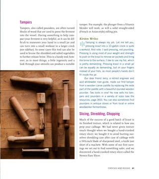 Tampers
Tampers, also called pounders, are often turned
blocks of wood that are used to press the ferment
into the vessel. Having something to help com-
pact your ferment is very helpful, as it can be dif-
ficult to maneuver your hand in a small jar and
can turn into a small workout in a larger crock
(see sidebar). In some cases this tool can also be
used to bruise the shredded and salted vegetables
to further release brine. This is a handy tool; how-
ever, as in most things, a little ingenuity and a
look through your utensils can produce a suitable
tamper. For example, the plunger from a Vitamix
blender will work, as will a solid straight-sided
(French or Asian-style) rolling pin.
Kirsten Writes
*Tamping is always my job. Let me tell you,
pressing kraut into a 10-gallon crock is quite
a workout. And note: I said pressing, not pounding.
Pressing is using most of your weight and strength
to push on the kraut to remove air pockets and bring
the brine to the surface. I like to use my fist, which
is pretty demanding. Pressing kraut in a small jar
can be equally as demanding, but on your fingers
instead of your fists, as most people’s hands don’t
fit inside the jar.
Our dear friend Jerry, a retired engineer and
avid whitewater river guide, made our first tamper
from a wooden canoe paddle by replacing the wide
part of the paddle with a beautiful rounded wooden
pounder. Two tools in one! He now sells his tam-
pers and pounders in a variety of sizes (see the
resources, page 360). You can also sometimes find
pounders in antique stores or from local or online
woodworker-fermentistas.
Slicing, Shredding, Chopping
Much of the success of a good batch of kraut is
its finished texture, which is related to how you
prep your cabbage. We had never given texture
much thought when we bought a hand-cranked
rotary slicer; we bought it to avoid hurting our-
selves shredding case after case of cabbage with
a 14½-inch blade of sharpened steel, a knife just
short of a machete. With some of our first earn-
ings we set out to find something safer, and we
discovered a hand-cranked rotary slicer called the
Nemco Easy Slicer.
Crocks and Rocks 41
 