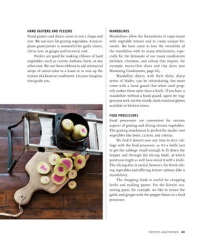 HAND GRATERS AND PEELERS
Hand graters and slicers come in every shape and
size. We use ours for grating vegetables. A micro-
plane grater/zester is wonderful for garlic cloves,
citrus zest, or ginger and turmeric root.
Peelers are good for making ribbons of hard
vegetables, such as carrots, daikons, beets, or any
other root. We use these ribbons to add whimsical
strips of carrot color to a kraut or to mix up the
texture of a kraut or condiment. Let your imagina-
tion guide you.
MANDOLINES
Mandolines allow the fermentista to experiment
with vegetable texture and to create unique fer-
ments. We have come to love the versatility of
the mandoline with its many attachments, espe-
cially for the demands of our many condiments
(relishes, chutneys, and salsas) that require, for
example, micro-thin slices and tiny dices (see
Mastering Condiments, page 65).
Mandoline slicers, with their shiny, sharp
series of blades, can be intimidating, but most
come with a hand guard that when used prop-
erly makes them safer than a knife. If you have a
mandoline without a hand guard, again we sug-
gest you seek out the sturdy slash-resistant gloves
available in kitchen stores.
FOOD PROCESSORS
Food processors are convenient for various
aspects of grating and slicing certain vegetables.
The grating attachment is perfect for harder root
vegetables like beets, carrots, and celeriac.
We find it doesn’t save any time to slice cab-
bage with the food processor, as it’s a battle just
to get the cabbage small enough to fit down the
hopper and through the slicing blade, at which
point you might as well have sliced it with a knife.
The slicing disc is useful, however, for thinly slic-
ing vegetables and offering texture options (like a
mandoline).
The chopping blade is useful for chopping
herbs and making pastes. For the kimchi sea-
soning paste, for example, we like to mince the
garlic and ginger with the pepper flakes in a food
processor.
Crocks and Rocks 43
 