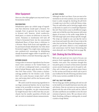 Other Equipment
Here are a few other gadgets you may want in your
fermentation tool kit.
DEHYDRATORS
Dehydration opens up a whole range of ingredi-
ents that otherwise would spoil a ferment. For
example, fruit, in general, has too much sugar
to ferment well; however, dried cranberries,
dried pears, or raisins are delicious in many fer-
ments. Tomatoes or mushrooms will taste off
if they’re fermented fresh, but the concentrated
dehydrated flavor of these items is delicious in
a ferment. Many fresh fruits and vegetables can
be purchased already dehydrated, but what about
fermented veggies? You might enjoy making your
own probiotic-rich seasonings by dehydrating
already fermented veggies either to sprinkle on a
salad or to flavor a meal (see Seasonings, page 75).
KITCHEN SCALES
Using scales to measure ingredients has become
much more common in the United States, yet
it is still not a widespread trend, a conundrum
which Farhad Manjoo aptly describes in a 2011
New York Times article: “This creates a chicken-
and-egg problem for the kitchen scale. Cooks
don’t own scales because recipes don’t call for
one, and recipes don’t call for one because cooks
don’t own one.”
We used a scale for measuring ingredients in
our large commercial batches, but we want these
recipes to be accessible to everyone. So for larger
quantities of vegetables, we give measurements
by weight because that is often how they are pur-
chased, but for smaller quantities of herbs and
salt, we stick to standard volume measurements.
pH TEST STRIPS
Although we don’t use them, if you are new to fer-
mentation or are extra cautious, you can make sure
kraut is acidic enough by checking the pH level.
A simple way to do this is with pH litmus strips.
They are sold online and in brewing supply stores
as dip sticks in a pack or in a small tape-­
dispenser-
like roll. These testers come in all different ranges;
make sure to find the ones that measure with some
degree of accuracy in the acidic range (below 5).
The full-range types aren’t always specific enough.
The strips are simple to use: just dip the end in
your kraut and match the color of your strip to the
color chart on the box. These are inexpensive com-
pared to a pH meter, which is a very complicated
and unnecessary tool for home fermenting (for
more about pH, see A Ticking Crock on page 28).
Salt: Shaking Out the Differences
With just salt (and not very much of it) you can
preserve fresh vegetables and their nutrients for
months, even years. Our ancestors thought this
was pretty great, so much so that armies marched
across ancient landscapes just to be paid in salt.
(Yep, salt is where our word salary comes from.)
In this section you’ll find out which salt to put in
your toolbox for the job of brining and about some
of the many varieties available for the task.
ISN’T ALL SALT THE SAME?
Not too long ago, kosher pickling salt and sea salt
in the bulk bin of a health food store were the only
salt choices. Now we can taste our way around our
planet with the salts of the earth and sea. Salts of
all colors and flavors are available in even the most
common of grocery stores. We can choose red or
black, finishing, milling or cooking salts, in small
crystals or large blocks.
44 Dipping into the Brine
 