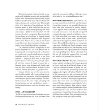 With these amazing varieties, there is no rea-
son to settle for kosher pickling salt or other highly
refined salts, which contain additives that are not
helpfultoyourferment.Theserefinedsaltsaresalty
in a way that assaults your taste buds. When people
come to us with tales of too-salty kraut, the first
question we ask is, what kind of salt did you use?
The answer is almost always pickling salt. Many
salts contain a different ratio of sodium chloride
to minerals, which changes the flavor drastically.
In our classes we often begin by passing around
different salts to taste. People are often surprised
at how sweet they can be. All salts are not created
equal. Have fun discovering salts. Find a good-
quality mineral-rich salt that suits your palate.
The subject of minerals is important in this
time of depleted soils. The foods we have are no
longer as rich in essential elements as they were
previously, and it can be challenging to nourish
ourselves properly. We even see it in our farm
animals — keeping a small herd of dairy goats
healthy became all about getting enough miner-
als into their systems. It stands to reason that we
humans, eating from the same soil, should make
sure our diets are mineral-rich. Mineral-rich salt
added to nutrient-dense food is a good solution.
Because all salts are not the same, density,
and therefore weight, will vary according to min-
eral content and coarseness. That is partly why the
amount of salt given in these recipes is not exact.
We have made the same recipe, changing only
the salt variety, and had very different results —
another good reason to taste your ferments when
salting.
WHICH SALT SHOULD I USE?
We like to incorporate mineral-rich salts into our
ferments and our diet and try to stay away from
salts with unnecessary additives. Here are some
of the salts we like to use and those we don’t.
Mineral-Rich Salts of the Land. Redmond Real Salt,
rock salt mined in central Utah, and Himalayan
Crystal Salt, mined in and around Pakistan, are
both salts from remnants of ancient seabeds.
These deposits were subjected to considerable
heat and pressure to form densely compacted
crystals that contain many beneficial trace miner-
als. These salts of the earth have a very low mois-
ture content. Both of these have a beautiful pink
color and are finely ground, which works well for
krauts. We used Redmond salt in our business as
it was more affordable and “local” compared to salt
from Europe or Pakistan. We also delighted in the
subtle sweetness that it gave our krauts. Rock salt
will make pickling brine that is a bit gritty, but
this grit will sink to the bottom of the crock and
will not affect the quality of the vegetable.
Mineral-Rich Salts of the Sea. The most common
artisan sea salts are sel gris, which means gray salt
in French, and fleur de sel, literally flower of salt.
These are commonly known as Celtic sea salt.
They are harvested by evaporating seawater in
large pans, leaving the salt behind. Also left behind
in this unprocessed sea salt are microscopic bits
of plankton, minerals, and micronutrients that are
made more available to our body through fermen-
tation. These salts have a much higher moisture
content. They are quite sweet and wonderful to fer-
ment with. Often, however, these salts are coarse,
which means they are slower to break down as you
work them into the kraut and build the brine. This
can make your job of getting the vegetable to release
the brine more difficult. This is simply solved by
first giving the coarse salt a light crushing.
46 Dipping into the Brine
 