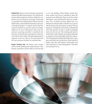 Iodized Salt. There is some confusion around how
iodized salt affects fermentation. It is said that the
antimicrobial properties of iodine inhibit the very
bacteria we are seeking to encourage. Technically
it is possible that industrialized refined salt with
added iodine could inhibit fermentation and cause
a discolored product. A refined salt has had the
minerals leached out, and the amount of iodine
added can be up to 300 percent more than the
amounts occurring naturally in unrefined salt.
Even the unrefined solar-evaporated sea salts lose
a lot of their native iodine through long periods of
exposure to the sun. We are not concerned with
the trace amounts of iodine in unrefined salts.
Kosher Pickling Salt. We believe most recipes
call for kosher pickling salt simply because it has
become convention and the label on the box tells
us it is for pickling. These flaked crystals have
more surface area and are intended to draw the
moisture more efficiently. There is also the notion
that kosher = pure and therefore there are no addi-
tives. True, no iodine has been added. True, it is
99.9 percent refined sodium chloride. So is it pure?
The key word in the last sentence is refined. The salt
begins in a salt deposit in the earth or is dehydrated
out of the seawater. A brine is made by pumping
water into the raw salt. The resulting salt water is
treated with carbon dioxide and sodium hydroxide
to separate out the undesirable solids like calcium.
This refined liquid is boiled off at high heat in open
pans until flaky salt crystals form. Some brands of
kosher salts then add sodium ferrocyanide and
other chemicals as “anti-caking agents.” This does
not sound pure to us.
Crocks and Rocks 47
 