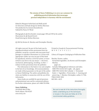 The mission of Storey Publishing is to serve our customers by
publishing practical information that encourages
personal independence in harmony with the environment.
Edited by Margaret Sutherland and Molly Jackel
Art direction and book design by Alethea Morrison
Text production by Liseann Karandisecky
Indexed by Nancy D. Wood
Photography by © Erin Kunkel, except pages 358 and 359 by the author
Illustrations by © Daniel Everett
Hand lettering by Alethea Morrison
© 2014 by Kirsten K. Shockey and Christopher Shockey
All rights reserved. No part of this book may be
reproduced without written permission from the
publisher, except by a reviewer who may quote brief
passages or reproduce illustrations in a review with
appropriate credits; nor may any part of this book
be reproduced, stored in a retrieval system, or trans-
mitted in any form or by any means — electronic,
mechanical, photocopying, recording, or other —
without written permission from the publisher.
The information in this book is true and complete
to the best of our knowledge. All recommendations
are made without guarantee on the part of the author
or Storey Publishing. The author and publisher dis-
claim any liability in connection with the use of this
information.
Storey books are available for special premium
and promotional uses and for customized editions.
For further information, please call 1-800-793-9396.
Storey Publishing
210 MASS MoCA Way
North Adams, MA 01247
www.storey.com
Printed in Canada by Transcontinental Printing
10 9 8 7 6 5 4 3 2 1
Library of Congress Cataloging-in-Publication Data
Shockey, Kirsten, author.

Fermented vegetables / by Kirsten and Christopher
Shockey.
pages cm
Includes bibliographical references and index.
ISBN 978-1-61212-425-4 (pbk. : alk. paper)

ISBN 978-1-61212-426-1 (ebook) 1. Fermented
foods. 2. Vegetables—Preservation. 3. Canning and
preserving. I. Shockey, Christopher, author. II. Title.
TX612.V4S47 2014
664'.024—dc23
2014020893
Be sure to read all of the instructions thoroughly
before undertaking any of the techniques
or recipes in this book and follow all of the
recommended safety guidelines.
 