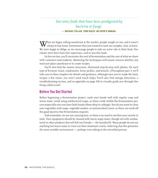 Eat some foods that have been predigested by
bacteria or fungi.
— MICHAEL POLLAN, FOOD RULES: AN EATER’S MANUAL
When we began selling sauerkraut at the market, people sought us out, and it wasn’t
always to buy kraut. Sometimes they just wanted to taste our samples, chat, or learn.
We were happy to oblige, as we encourage people to take an active role in their food. Our
classes were born from this experience, and so was this book.
In this section, you’ll encounter the soul of fermentation and the core of what we share
with customers and students. Mastering the techniques will ensure success whether you
want just plain sauerkraut or to create recipes.
You’ll also find the master processes, illustrated step-by-step with photos, for each
type of ferment: kraut, condiments, brine pickles, and kimchi. (Throughout part 3, we’ll
refer you to these chapters for details and guidance, although once you’ve made the basic
recipes a few times, you won’t need much help.) You’ll also find storage directions, a
troubleshooting section, and an appendix on page 356 to visually guide you through this
thing called scum!
Before You Get Started
Before beginning a fermentation project, wash your hands well with regular soap and
warm water; avoid using antibacterial soaps, as these could inhibit the fermentation pro-
cess (especially once you have both hands elbow-deep in cabbage). Nor do you want to clean
your vegetables with soaps, vegetable washes, or antimicrobial rinses, as these can wash off
the good bacteria that fermentation requires.
And remember, we are not canning here, so there is no need to sterilize your vessels or
tools. Your equipment should be cleaned with warm soapy water, though not with antibac-
terial or other products that will kill our friends — the lactobacilli. Many people do not use
anything but warm water to rinse out their stoneware crocks, believing that this promotes
the most amiable environment — perhaps even aiding in the microbial process.
50 Mastering the Basics
 