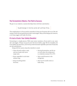 The Fermentista’s Mantra: The Path to Success
We give to our students a mantra that helps them with their early batches:
Submerge in brine and all will be fine.
This simple phrase is all you need to remember to keep your ferments safe to eat. We sub-
merge in brine because good bacteria don’t need oxygen. Many of the bad guys do, however,
so we keep veggies well under the brine.
It’s Just a Crock: Your Safety Checklist
Fermenting is a simple process. With some minor variations, all you need is a jar, some
salt, and veggies. Things can go awry (see the Scum Gallery, page 358, for examples), but
if you follow the directions, you’ll end up with fermented vegetables (and some fruits) that
are safe and delicious.
Along with the mantra, keep this checklist in mind.
»
» Clean all work surfaces, tools,
and your hands with warm
soapy water.
»
» Rinse vegetables in cool water
without soap.
»
» Keep everything below
the brine.
»
» During fermentation, put the jar
or crock where the temperature
is a relatively constant 55 to 75°F.
»
» Store cured ferments in the
refrigerator.
»
» Don’t eat if it smells rotten or
looks slimy.
j j
Mastering the Basics 51
 