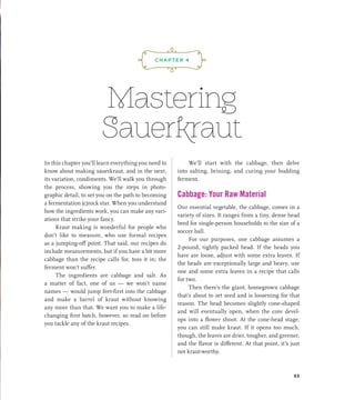 Mastering
Sauerkraut
In this chapter you’ll learn everything you need to
know about making sauerkraut, and in the next,
its variation, condiments. We’ll walk you through
the process, showing you the steps in photo-
graphic detail, to set you on the path to becoming
a fermentation (c)rock star. When you understand
how the ingredients work, you can make any vari-
ations that strike your fancy.
Kraut making is wonderful for people who
don’t like to measure, who use formal recipes
as a jumping-off point. That said, our recipes do
include measurements, but if you have a bit more
cabbage than the recipe calls for, toss it in; the
ferment won’t suffer.
The ingredients are cabbage and salt. As
a matter of fact, one of us — we won’t name
names — would jump feet-first into the cabbage
and make a barrel of kraut without knowing
any more than that. We want you to make a life-
changing first batch, however, so read on before
you tackle any of the kraut recipes.
We’ll start with the cabbage, then delve
into salting, brining, and curing your budding
ferment.
Cabbage: Your Raw Material
Our essential vegetable, the cabbage, comes in a
variety of sizes. It ranges from a tiny, dense head
bred for single-person households to the size of a
soccer ball.
For our purposes, one cabbage assumes a
2-pound, tightly packed head. If the heads you
have are loose, adjust with some extra leaves. If
the heads are exceptionally large and heavy, use
one and some extra leaves in a recipe that calls
for two.
Then there’s the giant, homegrown cabbage
that’s about to set seed and is loosening for that
reason. The head becomes slightly cone-shaped
and will eventually open, when the core devel-
ops into a flower shoot. At the cone-head stage,
you can still make kraut. If it opens too much,
though, the leaves are drier, tougher, and greener,
and the flavor is different. At that point, it’s just
not kraut-worthy.
¡,J,!
CHAPTER 4
53
 