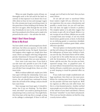 When we make 10-gallon crocks of kraut, we
thoroughly work in the salt and let the batch sit,
covered, so that exposure to air doesn’t dry it out.
After about an hour we toss and massage it again
for a few minutes just to get everything mixed. At
this point there is brine building at the bottom. We
then let it sit again, often through the rest of the
day. Periodically we mix it a bit. At the end of the
day it has produced a lot of brine and is ready to be
pressed into the crock — the salt does the work.
Help! I Don’t Have Enough
Brine in My Kraut
You have salted, mixed, and massaged your shred-
ded kraut, but when you squeeze, it is like milk-
ing the proverbial turnip. No liquid. Sometimes
this happens when veggies are simply drier than
usual, which can happen with long refrigeration
periods. Sometimes it’s because the veggies were
not sliced thin enough. Here are some solutions.
First, taste it one more time. If you think it
can take more salt, sprinkle in just a bit. If add-
ing more salt was the answer, it’s time to pack. If
you still don’t have enough brine, there are a few
more tricks.
With or without added salt, maybe just a little
time apart will help the relationship. Cover your
bowl and set it aside for about an hour. When you
return, the salt should have continued to break
down the cell walls of the cabbage, and you should
have more brine.
Now massage your kraut again. It should be
wetter, but if you are thinking, “So that didn’t
work, now what?” you could try packing the kraut
and pressing it into a crock or jar. You might find a
thin brine layer at the top; thin is enough, as long
as the cabbage is submerged. If there is still not
enough, put it all back in the bowl. Now you have
some choices.
Do not add salt water to sauerkraut! Other
kraut makers might tell you otherwise, but in
our experience this can cause a discoloration and
possibly a mushy kraut. (As you will read later,
this rule does not apply to kimchi or pickles.)
The simplest option is to add other veggies that
are known to give off a lot of liquid. Believe it or
not, turnips are one of them. (Maybe you can milk
a turnip!) Grate your turnips, or use very thinly
sliced onions, grated carrots, or beets. In this book
we are defining grated, or sometimes shredded,
as processed with a medium grater blade, unless
otherwise specified.
The next option is to find another kind of liq-
uid that will enhance the quality of your kraut. A
few tablespoons of lemon juice, bottled or fresh,
can save the day. The lemon flavor will be subtle,
as it gets lost in the acidity that you are creating
with the fermentation. If you want to taste the
lemon, add the zest also. You can also use fresh-
squeezed orange, lime, or grapefruit juice. If
you have leftover fermented brine from previous
batches of krauts, or pickle juice, you may use that
as well, keeping in mind the potential effect on
flavor.
If you really want simple unadulterated cab-
bage sauerkraut, then there are two more possi-
bilities for creating more brine. One is to bring
out the pounder and beat more liquid out. With
too vigorous an effort you risk softer kraut, but
this is a time-honored practice. Another method
many people use is to take a bit less than a quarter
of the volume of your batch and blend it. Return
this kraut “smoothie” to your batch and proceed.
This is not our favorite solution; we find the crisp,
crunchy texture suffers.
Mastering Sauerkraut 55
 