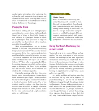 day during the active phase at the beginning. You
will need to apply pressure to force the air out and
allow the brine to return to the top of the kraut. A
small jar will need to be watched more carefully
to keep the brine over the cabbage.
Placing the Crock
Now there is nothing left to do but to place your
nascent kraut in a corner of your kitchen and wait.
Keep it out of bright or direct light, though we
find it’s better to expose your ferment to a little
bit of light in your daily space than to keep it in
an out-of-the-way closet where it will be forgotten,
especially the small batches.
Most recommendations are to ferment
between 55 and 75°F. Our preferred fermenting
temperature is around 65°F because the ferment
moves more slowly, stays crunchy, and develops
good flavor before eventually becoming very sour.
That said, we have found that if the ferment starts
in the sweet zone for a few days, it can be moved
to below 55°F (in a cellar or garage) and will keep
fermenting at a slower rate, which can have advan-
tages in developing the flavor. If you get below
45°F for sustained periods, it will hold slow and
steady as if it were in a refrigerator.
Practically speaking, what does this mean
in your home? No one knows the climate of your
home better than you. If your kitchen counter is
too warm in the height of summer, then look for
a closet or basement that is cooler. One of our
students puts his crock on a tile floor where the
thermal mass of the floor is enough to keep the
temperature constant. In winter, a crock on the
top of a water heater could help keep fermentation
active in a cold climate.
FERMENTISTA’S TIP
Climate Control
A trick we learned in cheese making is to
control the climate with a portable ice chest.
We would put ripening feta in the cooler and
leave it open outside on the porch during cold
evenings. In the morning we would close it and
put it in a cool spot inside. In the heat of the
summer we would add an ice pack. This was
enough to maintain a relatively stable temper-
ature. Conversely, a cooler can be used to keep
your ferment a bit warmer in a cold situation.
Curing Your Kraut: Maintaining the
Active Ferment
Your crock or jar is in a corner. Things are hap-
pening. You wake up to a pool of brine on your
counter; the bubbling is active. This sign of fer-
mentation is comforting and easy to read. But for
the novice fermentista, questions begin to arise.
Perhaps the bubbling has stopped, or nothing is
happening, or the bubbling never started as far as
you can tell. Possibly something questionable is
forming on top (for this we have provided a scum
gallery; see page 358).
In a perfect world you will begin to see action
in your kraut the day after you’ve packed it. If
you’re fermenting in a jar, you will see the little
bubbles moving up through the cabbage similar
to champagne. If you’re lucky enough to own a
crock with a water seal, you will begin to hear an
occasional bloop as the CO2 escapes. Sometimes,
even though the kraut is actively fermenting,
these signs are less obvious, or they don’t last
very long. This is all within the range of normal.
FERMENTISTA’S TIP
Mastering Sauerkraut 57
 
