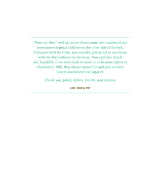 “Here, try this,” we’d say as we thrust some new creation at our
sometimes-skeptical children on the other side of the fork.
It became habit for them, just something they did in our house
with two fermentistas on the loose. Now and then they’d
ask, hopefully, if we were ready to move on to become bakers or
chocolatiers. Still, they always opened up and gave us their
honest assessment and support.
Thank you, Jakob, Kelton, Dmitri, and Ariana.
LOVE, MOM  POP
 