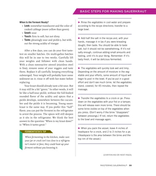 BASIC STEPS FOR MAKING SAUERKRAUT
When Is the Ferment Ready?
»
» Look: somewhat translucent and the color of
cooked cabbage (more yellow than green)
»
» Smell: sour
»
» Touch: firm to soft, but not slimy
»
» Taste: pleasingly sour and pickle-y, but with-
out the strong acidity of vinegar
After a few days, you can do your first taste-
test on smaller batches. On multi-gallon batches
this will be in one to two weeks. Carefully lift
your weights and follower with clean hands.
With a clean nonreactive utensil (stainless steel
is fine), remove some of your veggies and taste
them. Replace it all carefully, keeping everything
submerged. Your weight will probably have some
sediment on it; rinse it off with hot water before
replacing.
Your kraut should already taste a bit sour. But
it may still be a bit “green.” In other words, it will
be like a half-sour pickle, without the full-bodied
rounded flavor of the acidity and spices that a
pickle develops, somewhere between the cucum-
ber and the pickle it is becoming. Young sauer-
kraut is the same way. If you prefer this “half”
flavor, you can put the ferment in the refrigerator
to arrest the process. The spices will still deepen
as it sits in the refrigerator. We think the best
answer to the question “When is my kraut done?”
is “When it tastes great.”
FERMENTISTA’S TIP
When fermenting in the kitchen, make sure
your jar or crock isn’t too close to a refrigera-
tor’s motor or fans; they could heat up your
­
ferment without you knowing it.
▶ Rinse the vegetables in cool water and prepare
according to the recipe directions; transfer to a
large bowl.
▶ Add half the salt in the recipe and, with your
hands, massage it in (as if you were kneading
dough), then taste. You should be able to taste
salt, but it should not be overwhelming. If it’s not
salty enough, continue adding small amounts and
tasting, until it’s to your liking. Remember: If it’s
tasty fresh, it will be delicious fermented.
▶ The vegetables will quickly look wet and limp.
Depending on the amount of moisture in the veg-
etable and your efforts, some amount of liquid will
begin to pool in the bowl. If you’ve put in a good
effort and don’t see much brine, let the vegetables
stand, covered, for 45 minutes, then repeat the
massage.
▶ Transfer the vegetables to a crock or jar. Press
down on the vegetables with your fist or a tamper;
this will release even more brine. There should be
some brine visible on top of the vegetables when
you press. (Don’t worry if the brine “disappears”
between pressings.) If not, return the vegetables
to the bowl and massage again.
▶ When you pack the vessel, leave 4 inches of
headspace for a crock, and 2 to 3 inches for a jar.
(Headspace is the area between the brine and the
top rim of the vessel.)
FERMENTISTA’S TIP
(CONTINUED ON NEXT PAGE)
Mastering Sauerkraut 59
 