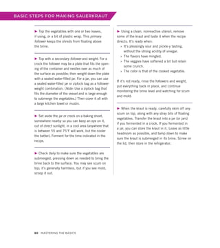 BASIC STEPS FOR MAKING SAUERKRAUT
▶ Top the vegetables with one or two leaves,
if using, or a bit of plastic wrap. This primary
follower keeps the shreds from floating above
the brine.
▶ Top with a secondary follower and weight. For a
crock the follower may be a plate that fits the open-
ing of the container and nestles over as much of
the surface as possible; then weight down the plate
with a sealed water-filled jar. For a jar, you can use
a sealed water-filled jar or ziplock bag as a follower-
weight combination. (Note: Use a ziplock bag that
fits the diameter of the vessel and is large enough
to submerge the vegetables.) Then cover it all with
a large kitchen towel or muslin.
▶ Set aside the jar or crock on a baking sheet,
somewhere nearby so you can keep an eye on it,
out of direct sunlight, in a cool area (anywhere that
is between 55 and 75°F will work, but the cooler
the better). Ferment for the time indicated in the
recipe.
▶ Check daily to make sure the vegetables are
submerged, pressing down as needed to bring the
brine back to the surface. You may see scum on
top; it’s generally harmless, but if you see mold,
scoop it out.
▶ Using a clean, nonreactive utensil, remove
some of the kraut and taste it when the recipe
directs. It’s ready when:
»
» It’s pleasingly sour and pickle-y tasting,
­
without the strong acidity of vinegar.
»
» The flavors have mingled.
»
» The veggies have softened a bit but retain
some crunch.
»
» The color is that of the cooked vegetable.
If it’s not ready, rinse the followers and weight,
put everything back in place, and continue
monitering the brine level and watching for scum
and mold.
▶ When the kraut is ready, carefully skim off any
scum on top, along with any stray bits of floating
vegetables. Transfer the kraut into a jar (or jars)
if you fermented in a crock. If you fermented in
a jar, you can store the kraut in it. Leave as little
headroom as possible, and tamp down to make
sure the kraut is submerged in its brine. Screw on
the lid, then store in the refrigerator.
60 Mastering the Basics
 
