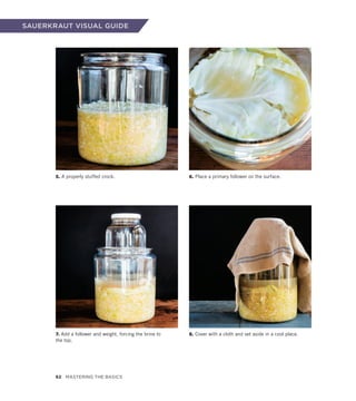 SAUERKRAUT VISUAL GUIDE
5. A properly stuffed crock.
7. Add a follower and weight, forcing the brine to
the top.
6. Place a primary follower on the surface.
8. Cover with a cloth and set aside in a cool place.
62 Mastering the Basics
 