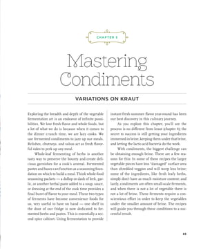 Mastering
Condiments
VARIATIONS ON KRAUT
Exploring the breadth and depth of the vegetable
fermentation art is an endeavor of infinite possi-
bilities. We love fresh flavor and whole foods, but
a lot of what we do is because when it comes to
the dinner crunch time, we are lazy cooks. We
use fermented condiments to jazz up our meals.
Relishes, chutneys, and salsas act as fresh flavor-
ful sides to perk up any meal.
Whole-leaf fermenting of herbs is another
tasty way to preserve the bounty and create deli-
cious garnishes for a cook’s arsenal. Fermented
pastes and bases can function as a seasoning foun-
dation on which to build a meal. Think whole-food
seasoning packets — a dollop or dash of leek, gar-
lic, or another herbal paste added to a soup, sauce,
or dressing at the end of the cook time provides a
final burst of flavor to your meal. These two types
of ferments have become convenience foods for
us, very useful to have on hand — one shelf in
the door of our fridge is now dedicated to fer-
mented herbs and pastes. This is essentially a sec-
ond spice cabinet. Using fermentation to provide
instant fresh summer flavor year-round has been
our best discovery in this culinary journey.
As you explore this chapter, you’ll see the
process is no different from kraut (chapter 4); the
secret to success is still getting your ingredients
immersed in brine, keeping them under that brine,
and letting the lactic-acid bacteria do the work.
With condiments, the biggest challenge can
be obtaining enough brine. There are a few rea-
sons for this: In some of these recipes the larger
vegetable pieces have less “damaged” surface area
than shredded veggies and will weep less brine;
some of the ingredients, like fresh leafy herbs,
simply don’t have as much moisture content; and
lastly, condiments are often small-scale ferments,
and when there is not a lot of vegetable there is
not a lot of brine. These ferments require a con-
scientious effort in order to keep the vegetables
under the smaller amount of brine. The recipes
will guide you through these conditions to a suc-
cessful result.
¡,J,!
CHAPTER 5
65
 