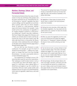Relishes, Chutneys, Salsas, and
Fermented Salads
The distinction between these four types of condi-
ments is in the size and shape of the produce and
the spices and herbs you use. Essentially they are
all fermented or “sauered” vegetables that don’t
contain cabbage, and the vegetables are not shred-
ded or grated; rather they are sliced, chopped,
diced, or pulsed in a food processor, depend-
ing on the texture desired. For example, a salsa
would call for the combination of vegetables to
be roughly chopped or pulsed in a food proces-
sor, producing a chunky sauce-like condiment,
like Sweet Pepper Salsa (page 215). Chutneys and
relishes are similarly diced or sliced, and the dis-
tinction lies more in the type of spices used. We
often add dried fruits to concentrate the flavors
and make a thick condiment that can be dolloped
on the plate such as Squash Chutney (page 251) or
Rhubarb Relish (page 223).
You can also use your ferments to create
condiments. For example, use part of a batch of
already fermented pickles — adding extra sugar,
spices, or vinegar that won’t turn sour through
fermentation — to create a sweet pickle relish, as
in Sweet Dill Relish (page 171).
Use condiments as a strategy to rescue a fer-
ment that didn’t quite live up to your expectations.
The inadequacy could be about texture, such as
a limp pickle (see Sweet Dill Relish, page 171,
again), or a dull flavor, where adding spices or
dried fruit can brighten it up. Or it could be too
much flavor: We once made a pickle medley with
jalapeños that was too spicy to eat. We blended the
entire batch of vegetables, added brine, and voilà!
Hot sauce.
The process for making these types of fermented
recipes is essentially the same as for kraut (see
page 59), with a few variations illustrated in the
photos that follow.
▶ Vegetables in these types of recipes will be
sliced, diced, or pulsed in the food processor
rather than shredded.
▶ Getting the brine may take a little longer than
for shredded vegetables. You may need to let the
salted produce sit, covered, for 30 to 45 minutes
for the brine to build.
▶ When you press the vegetables into the crock
or jar, you should see brine above the veggies.
Don’t worry if it “disappears” between pressings.
As long as it rises up when pressing, you have
enough.
▶ Top the ferment with a primary follower (a leaf
or piece of plastic wrap). Then add a secondary
follower and weight. For a crock, you can use a
plate topped with a sealed water-filled jar. For a
jar, you can use a sealed water-filled jar or ziplock
bag as a follower-weight combination.
▶ During storage, the less airspace above a fer-
ment, the longer it will last, so fill each jar to the
rim and transfer the ferment to a smaller jar as
you use it. Keep a small round of plastic wrap or
wax paper directly on top of the ferment to prevent
evaporation and contamination.
KRAUT VARIATION: RELISHES/CHUTNEYS/SALSAS/SALADS
66 Mastering the Basics
 