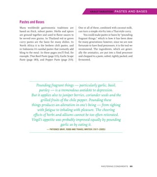 Pastes and Bases
Many worldwide gastronomic traditions are
based on thick, robust pastes. Herbs and spices
are ground together and used to flavor sauces to
be served over grains. In Thailand red or green
curry pastes are the basis for many dishes. In
North Africa it is the berbere chili pastes, and
in Indonesia it’s sambal pastes that instantly add
bling to the meal. In these pages you’ll find, for
example, Thai Basil Paste (page 115), Garlic Scape
Paste (page 183), and Pepper Paste (page 213).
One or all of these, combined with coconut milk,
can turn a simple stir-fry into a Thai-style curry.
You could make pastes or bases by “pounding
fragrant things,” which is how it has been done
for many generations; however, since we are now
fortunate to have food processors, it is the tool we
recommend. The ingredients, which are gener-
ally the aromatics, are put into a food processor
and chopped to a paste, salted, tightly packed, and
fermented.
Pounding fragrant things — particularly garlic, basil,
parsley — is a tremendous antidote to depression.
But it applies also to juniper berries, coriander seeds and the
grilled fruits of the chile pepper. Pounding these
things produces an alteration in one’s being — from sighing
with fatigue to inhaling with pleasure. The cheering
effects of herbs and alliums cannot be too often reiterated.
Virgil’s appetite was probably improved equally by pounding
garlic as by eating it.
— PATIENCE GRAY, FOOD AND TRAVEL WRITER (1917–2005)
KRAUT VARIATION: PASTES AND BASES
Mastering Condiments 69
 