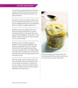 The process for making these types of fermented
recipes is essentially the same as for kraut (see
page 59), with a few variations illustrated in the
photos that follow.
▶ Pastes and bases are pulsed to a paste consis-
tency in the food processor. When you mix in the
salt, the vegetables will become juicy immediately.
There is no need to massage to get the brine.
▶ When you press the vegetables into the jar,
there will be only a small amount of a thicker,
sometimes syrupy brine that may be hard to dis-
tinguish from the vegetables. Don’t worry if it “dis-
appears” between pressings. As long as the paste
is juicy, you have enough.
▶ Pastes need to be carefully packed and
weighted in order to keep the vegetables under
the brine and protected from the air. The best
method for this is the water-filled ziplock bag,
which acts as primary follower, secondary follower,
and weight. Press the plastic down onto the top of
the ferment and around the edges before you fill it
with water and seal.
▶ During storage, the less airspace above a fer-
ment, the longer it will last, so fill each jar to the
rim and transfer the ferment to a smaller jar as
you use it. Keep a small round of plastic wrap or
wax paper directly on top of the paste to prevent
evaporation and contamination.
KRAUT VARIATION: PASTES AND BASES
When taste-testing a paste, be aware that it will
taste somewhat saltier than a kraut or relish because
it’s meant to be a concentrate, like bouillon.
70 Mastering the Basics
 