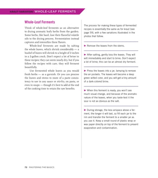 Whole-Leaf Ferments
Think of whole-leaf ferments as an alternative
to drying aromatic leafy herbs from the garden.
Some herbs, like basil, lose their flavorful volatile
oils to the drying process. Fermentation instead
captures and intensifies these flavors.
Whole-leaf ferments are made by salting
the whole leaves, which shrink considerably — a
bushel of leaves will shrink to a height of 2 inches
in a 2-gallon crock. Don’t expect a lot of brine in
these recipes; they can seem nearly dry, but if you
follow the recipes with care, they will ferment
beautifully.
Use fermented whole leaves as you would
fresh herbs — as a garnish. Or you can process
the leaves and stems to more of a paste consis-
tency to use in any sauce or stir-fry, on pasta, or
even in soups — though it’s best to add at the end
of the cooking time to retain the raw benefits.
The process for making these types of fermented
recipes is essentially the same as for kraut (see
page 59), with a few variations illustrated in the
photos that follow.
▶ Remove the leaves from the stems.
▶ After salting, gently toss the leaves. They will
wilt immediately and start to brine. Don’t expect
a lot of brine; this can be an almost dry ferment.
▶ Press the leaves into a jar, tamping to remove
the air pockets. The leaves will become a deep
green wilted color, and you will get a tiny amount
of a dark-colored brine.
▶ When this ferment is ready, you won’t see
much visual change, and because of the aromatic
nature of the leaves, when you taste-test it the
sour is not as obvious as the salt.
▶ During storage, the less airspace above a fer-
ment, the longer it will last, so fill each jar to the
rim and transfer the ferment to a smaller jar as
you use it. Keep a small round of plastic wrap or
wax paper directly on top of the ferment to prevent
evaporation and contamination.
KRAUT VARIATION: WHOLE-LEAF FERMENTS
72 Mastering the Basics
 