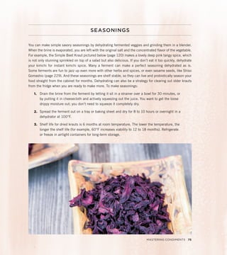 SEASONINGS
You can make simple savory seasonings by dehydrating fermented veggies and grinding them in a blender.
When the brine is evaporated, you are left with the original salt and the concentrated flavor of the vegetable.
For example, the Simple Beet Kraut pictured below (page 120) makes a lovely deep pink tangy spice, which
is not only stunning sprinkled on top of a salad but also delicious. If you don’t eat it too quickly, dehydrate
your kimchi for instant kimchi spice. Many a ferment can make a perfect seasoning dehydrated as is.
Some ferments are fun to jazz up even more with other herbs and spices, or even sesame seeds, like Shiso
Gomashio (page 229). And these seasonings are shelf stable, so they can live and probiotically season your
food straight from the cabinet for months. Dehydrating can also be a strategy for clearing out older krauts
from the fridge when you are ready to make more. To make seasonings:
1. Drain the brine from the ferment by letting it sit in a strainer over a bowl for 30 minutes, or
by putting it in cheesecloth and actively squeezing out the juice. You want to get the loose
drippy moisture out; you don’t need to squeeze it completely dry.
2. Spread the ferment out on a tray or baking sheet and dry for 8 to 10 hours or overnight in a
dehydrator at 100°F.
3. Shelf life for dried krauts is 6 months at room temperature. The lower the temperature, the
longer the shelf life (for example, 60°F increases viability to 12 to 18 months). Refrigerate
or freeze in airtight containers for long-term storage.
Mastering Condiments 75
 