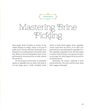 Mastering Brine
Pickling
Most people think of pickles as chunks of veg-
etables floating in vinegar, which is one type of
pickle, but it’s not the only kind. Technically every-
thing that we are talking about in this book is pick-
ling. When we ferment and produce brine, we are
generating the environment for an acidic solution
that preserves.
For the purposes of this book, we will define
pickles as vegetables that are either still whole or
cut into larger pieces. Unlike shredded, thinly
sliced, or finely diced veggies, these vegetables
cannot create their own brine, so we add a pre-
pared salt brine and submerge the vegetables in it.
The vegetables suspended in the salt water begin
to interact with the brine in the process of osmo-
sis (see page 25), which begins the lactic-acid fer-
mentation process.
Remember the mantra: Submerge in brine
and all will be fine. The rule is still the same: Keep
those veggies submerged.
¡,J,!
CHAPTER 6
77
 