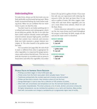 Understanding Brine
To make brine, always use the best water you can
find, preferably unchlorinated spring water. Many
books recommend boiling the water before mak-
ing brine. When we are confident that our water
source is pure, we skip this step.
You don’t want to use kosher pickling salt. It
is refined and contains anti-caking agents, which
do not help your pickles. We like to use salts that
have a lower sodium chloride content and higher
mineral content, because high-quality, unrefined
salts that contain trace minerals and enzymes
help your body maintain a proper balance (see
chapter 3). The other benefit is the pickles taste
less salty.
For cucumbers (see page 166), the ratio of salt
to water is different from what is appropriate for
other vegetables; it is important for proper preser-
vation and to achieve that deli taste. This has to do
with the enzymes in cucumbers that are prone to
break down and soften the vegetables. Cucumber
brine is ¾ cup salt to a gallon of water. If you want
less salt, you can experiment with reducing the
amount a little, but don’t go lower than ½ cup
salt to a gallon of water. On other veggies, espe-
cially roots and more dense vegetables, you can
use a more dilute brine solution, which we call
the Basic Brine.
Unless otherwise indicated in a recipe, these
are the two main brines you’ll need throughout
the recipes in this book; for both, simply stir the
salt into the water until it is dissolved.
BASIC BRINE
1 gallon water
½ cup salt
CUCUMBER BRINE
1 gallon water
¾ cup salt
KIMCHI BRINE
1 gallon water
1 cup salt
Pickle Facts to Impress Your Friends
»
» Pickling cucumbers began in India 4,000 years ago.
»
» Pickle comes from the Dutch word pekel, which actually means “brine.”
»
» Traditional pickling herbs like mustard seed and cinnamon are antimicrobial.
»
» Pickles are like kraut or kimchi: they introduce vitamin B into the food.
»
» George Washington is said to have had a collection of 476 varieties of pickles.
»
» When both salt concentration and temperature are low, the dominant bacteria at work are
Leuconostoc mesenteroides. This strain produces a mix of acids, alcohol, and aroma compounds.
At higher temperatures, we see Lactobacillus plantarum, a.k.a. lactic-acid bacteria. Many pickles
start with Leuconostoc and change to Lactobacillus at a progressively higher level of acidity.
78 Mastering the Basics
 