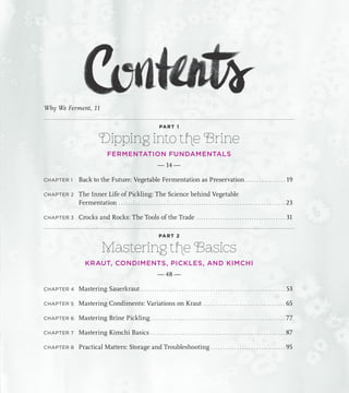 Why We Ferment, 11
PART 1
Dipping into the Brine
FERMENTATION FUNDAMENTALS
— 14 —
CHAPTER 1 Back to the Future: Vegetable Fermentation as Preservation. . . . . . . . . . . . . . . . . . 19
CHAPTER 2 The Inner Life of Pickling: The Science behind Vegetable
Fermentation. . . . . . . . . . . . . . . . . . . . . . . . . . . . . . . . . . . . . . . . . . . . . . . . . . . . . . . . . . . . . . . . . . . . . . 23
CHAPTER 3 Crocks and Rocks: The Tools of the Trade. . . . . . . . . . . . . . . . . . . . . . . . . . . . . . . . . . . . . . 31
PART 2
Mastering the Basics
KRAUT, CONDIMENTS, PICKLES, AND KIMCHI
— 48 —
CHAPTER 4 Mastering Sauerkraut. . . . . . . . . . . . . . . . . . . . . . . . . . . . . . . . . . . . . . . . . . . . . . . . . . . . . . . . . . . . . 53
CHAPTER 5 Mastering Condiments: Variations on Kraut. . . . . . . . . . . . . . . . . . . . . . . . . . . . . . . . . . . 65
CHAPTER 6 Mastering Brine Pickling. . . . . . . . . . . . . . . . . . . . . . . . . . . . . . . . . . . . . . . . . . . . . . . . . . . . . . . . . 77
CHAPTER 7 Mastering Kimchi Basics. . . . . . . . . . . . . . . . . . . . . . . . . . . . . . . . . . . . . . . . . . . . . . . . . . . . . . . . . 87
CHAPTER 8 Practical Matters: Storage and Troubleshooting. . . . . . . . . . . . . . . . . . . . . . . . . . . . . . . . 95
 