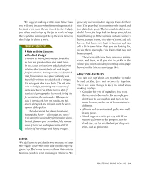 We suggest making a little more brine than
you will need because when fermenting your pick-
les (and even once they’re stored in the fridge),
you often need to top up the jar or crock to keep
the vegetables submerged; keep the extra brine in
the fridge for about a week.
FERMENTISTA’S TIP
A Note on Brine Solutions
with Added Vinegar
There are as many family recipes for pickles
as there are grandmothers who made them.
In our classes we have been asked about brine
solutions that contain both salt and vinegar
for fermentation. It’s important to understand
that fermentation takes place naturally and
beautifully without the added acid of vinegar.
It’s not a good idea to use both. The salt solu-
tion is ideal for promoting the succession of
­
lactic-acid bacteria. While there is a bit of
­
acetic acid (vinegar) that is created during the
fermentation, the ratio works. When acetic
acid is introduced from the outside, the bal-
ance is disrupted and this can stunt the devel-
opment of the pickles.
But what about that classic bread-and-
butter pickle flavor — all vinegar and sweet?
This cannot be achieved by fermentation alone.
Instead, ferment your cucumbers fully, remove
some of the brine, and replace with a 50:50
solution of raw vinegar and honey or sugar.
LEAVES
We add leaves to pickles for two reasons: to keep
the veggies under the brine and to help keep veg-
gies crisp. The leaves to use are those that contain
tannins, which is what encourages crispness. We
generally use horseradish or grape leaves for their
size. The grape leaf is so conveniently shaped and
just plain looks good. The horseradish adds a won-
derful flavor; the large leaf also keeps your pickles
from floating up. Other options include raspberry
leaves, currant leaves, sour cherry leaves, and oak
leaves. Oak leaves are high in tannins and can
add a little more bitter than you are looking for,
so use them sparingly. Find leaves that have not
been sprayed.
These leaves all come from perennial shrubs,
vines, and trees, so if you plan to pickle in the
winter you might consider preserving some grape
leaves just for this purpose (page 184).
ABOUT PICKLE MEDLEYS
You can use just about any vegetable to make
brined pickles, just not necessarily together.
There are some things to keep in mind when
making medleys:
»
» Consider the type of vegetables. You want
the textures to be similar; for example, you
don’t want to use zucchini and beets in the
same ferment, as the rate of fermentation is
different.
»
» Alliums such as onions and garlic work well
in any pickle.
»
» Sliced peppers tend to get very soft. If you
want to add sweet or hot peppers, use the
dried ones, or the small whole pickling vari-
eties, such as pimientos.
FERMENTISTA’S TIP
Mastering Brine Pickling 79
 