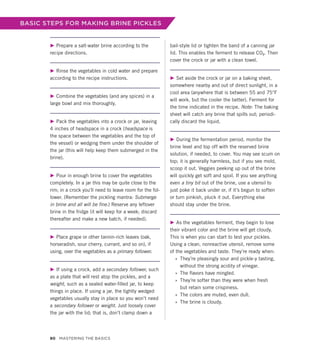 BASIC STEPS FOR MAKING BRINE PICKLES
▶ Prepare a salt-water brine according to the
recipe directions.
▶ Rinse the vegetables in cold water and prepare
according to the recipe instructions.
▶ Combine the vegetables (and any spices) in a
large bowl and mix thoroughly.
▶ Pack the vegetables into a crock or jar, leaving
4 inches of headspace in a crock (headspace is
the space between the vegetables and the top of
the vessel) or wedging them under the shoulder of
the jar (this will help keep them submerged in the
brine).
▶ Pour in enough brine to cover the vegetables
completely. In a jar this may be quite close to the
rim; in a crock you’ll need to leave room for the fol-
lower. (Remember the pickling mantra: Submerge
in brine and all will be fine.) Reserve any leftover
brine in the fridge (it will keep for a week; discard
thereafter and make a new batch, if needed).
▶ Place grape or other tannin-rich leaves (oak,
horseradish, sour cherry, currant, and so on), if
using, over the vegetables as a primary follower.
▶ If using a crock, add a secondary follower, such
as a plate that will rest atop the pickles, and a
weight, such as a sealed water-filled jar, to keep
things in place. If using a jar, the tightly wedged
vegetables usually stay in place so you won’t need
a secondary follower or weight. Just loosely cover
the jar with the lid; that is, don’t clamp down a
bail-style lid or tighten the band of a canning jar
lid. This enables the ferment to release CO2. Then
cover the crock or jar with a clean towel.
▶ Set aside the crock or jar on a baking sheet,
somewhere nearby and out of direct sunlight, in a
cool area (anywhere that is between 55 and 75°F
will work, but the cooler the better). Ferment for
the time indicated in the recipe. Note: The baking
sheet will catch any brine that spills out; periodi-
cally discard the liquid.
▶ During the fermentation period, monitor the
brine level and top off with the reserved brine
solution, if needed, to cover. You may see scum on
top; it is generally harmless, but if you see mold,
scoop it out. Veggies peeking up out of the brine
will quickly get soft and spoil. If you see anything
even a tiny bit out of the brine, use a utensil to
just poke it back under or, if it’s begun to soften
or turn pinkish, pluck it out. Everything else
should stay under the brine.
▶ As the vegetables ferment, they begin to lose
their vibrant color and the brine will get cloudy.
This is when you can start to test your pickles.
Using a clean, nonreactive utensil, remove some
of the vegetables and taste. They’re ready when:
»
» They’re pleasingly sour and pickle-y tasting,
­
without the strong acidity of vinegar.
»
» The flavors have mingled.
»
» They’re softer than they were when fresh
but retain some crispiness.
»
» The colors are muted, even dull.
»
» The brine is cloudy.
80 Mastering the Basics
 