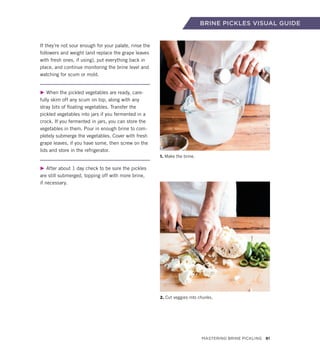 BRINE PICKLES VISUAL GUIDE
If they’re not sour enough for your palate, rinse the
followers and weight (and replace the grape leaves
with fresh ones, if using), put everything back in
place, and continue monitoring the brine level and
watching for scum or mold.
▶ When the pickled vegetables are ready, care-
fully skim off any scum on top, along with any
stray bits of floating vegetables. Transfer the
pickled vegetables into jars if you fermented in a
crock. If you fermented in jars, you can store the
vegetables in them. Pour in enough brine to com-
pletely submerge the vegetables. Cover with fresh
grape leaves, if you have some, then screw on the
lids and store in the refrigerator.
▶ After about 1 day check to be sure the pickles
are still submerged, topping off with more brine,
if necessary.
1. Make the brine.
2. Cut veggies into chunks.
Mastering Brine Pickling 81
 