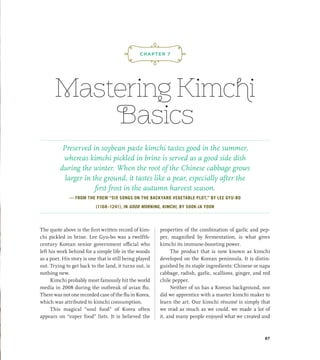 Mastering Kimchi
Basics
The quote above is the first written record of kim-
chi pickled in brine. Lee Gyu-bo was a twelfth-
century Korean senior government official who
left his work behind for a simple life in the woods
as a poet. His story is one that is still being played
out. Trying to get back to the land, it turns out, is
nothing new.
Kimchi probably most famously hit the world
media in 2008 during the outbreak of avian flu.
There was not one recorded case of the flu in Korea,
which was attributed to kimchi consumption.
This magical “soul food” of Korea often
appears on “super food” lists. It is believed the
properties of the combination of garlic and pep-
per, magnified by fermentation, is what gives
kimchi its immune-boosting power.
The product that is now known as kimchi
developed on the Korean peninsula. It is distin-
guished by its staple ingredients: Chinese or napa
cabbage, radish, garlic, scallions, ginger, and red
chile pepper.
Neither of us has a Korean background, nor
did we apprentice with a master kimchi maker to
learn the art. Our kimchi résumé is simply that
we read as much as we could, we made a lot of
it, and many people enjoyed what we created and
¡,J,!
CHAPTER 7
Preserved in soybean paste kimchi tastes good in the summer,
whereas kimchi pickled in brine is served as a good side dish
during the winter. When the root of the Chinese cabbage grows
larger in the ground, it tastes like a pear, especially after the
first frost in the autumn harvest season.
— FROM THE POEM “SIX SONGS ON THE BACKYARD VEGETABLE PLOT,” BY LEE GYU-BO
(1168–1241), IN GOOD MORNING, KIMCHI, BY SOOK-JA YOON
87
 