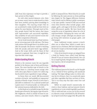 sold. From that experience we hope to provide a
basic primer in this chapter.
As with other ancient domestic arts, there
are as many correct ways to make kimchi as there
have been mothers passing down knowledge to
their daughters. The exacting recipes that we
are accustomed to today would not have been an
option for most families. Through much of his-
tory, people haven’t had the luxury that comes
with supermarkets and year-round vegetables.
The variability of each year’s harvest season dic-
tated the composition of kimchis.
As we trend toward more local food systems,
we are returning more to the old ways. The home
cook realizes that though there is no daikon avail-
able, for example, the farmers’ market is bursting
with red, purple, and pink Easter egg radishes.
And so the recipe shifts and the flavor of that
moment is captured. Next time, it might be tur-
nips that take center stage.
Understanding Kimchi
Kimchi is the common name for any vegetable
pickled in the Korean style of lactic-acid fermen-
tation. The most familiar type of kimchi in the
United States is a dazzling sunset orange color
with a fiery spicy flavor to match. It’s called tong-
baechu and its main ingredient is napa cabbage.
In Korea there are nearly 200 documented
varieties of kimchi, and probably an exponential
quantity of family recipes. Kimchi is more than a
side dish or condiment, it’s a cultural symbol and
a great source of national pride, as evidenced by
the national museum dedicated to the dish.
In this book we’ve included recipes for the two
broad types of kimchi: the regular type of kimchi,
like tongbaechu, which is similar to kraut in con-
sistency, and water kimchi, which is a vegetable
pickle in prepared brine. Water kimchis are made
by following the same process as brine pickling
(see chapter 6). The biggest difference between
water kimchi and its Western pickle counterpart
is the spice profile. Instead of dill and mustard
seed, water kimchis often include ginger, chile
pepper, garlic, and sugar in the brine, which adds
extra effervescent sparkle. We have found that
using this array of ingredients allows for a lot of
experimentation. Changing the ratios can radi-
cally change a recipe, although you almost can’t
go wrong with variations on ginger, garlic, and
chile pepper.
Some traditional recipes contain a starch,
often rice or wheat flour, which is made into a
paste to act as a thickener. We have chosen to keep
the kimchi recipes in this book simple, and so we
do not use starches.
A few of our kimchi recipes are adapted from
a book by Sook-ja Yoon called Good Morning,
Kimchi! If you are serious about kimchi, this can
be an inspiring book, though at times the transla-
tion requires a bit of interpretation.
Getting Started
The traditional process for kimchi can be thought
of as a hybrid of brine pickling and sauerkraut
making. The napa cabbage soaks in a brine solu-
tion for 6 to 8 hours; then it is mixed with spices
and other vegetables that have not been in brine.
This is an extra step that takes some time and
planning.
Before we made kimchi commercially, we
tried to cheat tradition and just process kimchi
ingredients as in any mixed-vegetable sauerkraut.
This is valid and tasty, as you can try for yourself
in a favorite recipe contributed by the fermentis-
tas at Spirit Creek Farm (page 143). We prefer the
88 Mastering the Basics
 