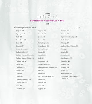 PART 3
In the Crock
FERMENTING VEGETABLES A TO Z
— 102 —
Garden Vegetables and Herbs. . . . . . . . . . . . . . . . . . . . . . . . . . . . . . . . . . . . . . . . . . . . . . . . . . . . . . . . . . . . . . . . 109
Arugula, 109
Asparagus, 110
Basil, 113
Beans, Green, 116
Beets, 119
Broccoli, 127
Brussels Sprouts, 127
Burdock (Gobo), 129
Cabbage, Green and Savoy, 131
Cabbage, Napa or Chinese, 140
Cabbage, Red, 147
Carrots, 148
Cauliflower, 151
Celeriac, 156
Celery, 158
Chard, 160
Cilantro (Coriander), 160
Collard Greens, 163
Corn, 165
Cucumbers, 166
Eggplant, 174
Escarole, 176
Fennel, 178
Garlic, 180
Garlic Scapes, 183
Grape Leaves, 184
Horseradish, 185
Jicama, 187
Kohlrabi, 189
Leeks, 191
Mushrooms, 193
Mustard Greens, 195
Okahijiki Greens (Saltwort), 197
Okra, 199
Onions, 201
Pak Choi (Bok Choy), 205
Parsley, 206
Parsnips, 208
Peas, 210
Peppers, 212
Radicchio, 218
Radishes, 219
Rapini (Broccoli Rabe), 222
Rhubarb, 223
Rutabaga, 225
Scallions (Green Onions), 226
Shiso, 228
Spinach, 233
Sunchokes, 236
Sweet Potatoes, 237
Tomatillos, 240
Tomatoes, 241
Turmeric, 243
Turnips, 245
Winter Squash, 248
Zucchini and Other Summer
Squash, 252
 