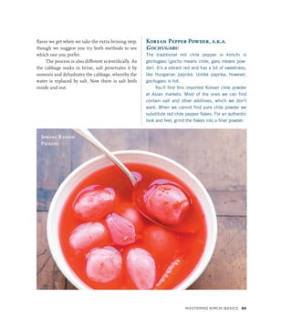 flavor we get when we take the extra brining step,
though we suggest you try both methods to see
which one you prefer.
The process is also different scientifically. As
the cabbage soaks in brine, salt penetrates it by
osmosis and dehydrates the cabbage, whereby the
water is replaced by salt. Now there is salt both
inside and out.
Korean Pepper Powder, a.k.a.
Gochugaru
The traditional red chile pepper in kimchi is
gochugaru (gochu means chile; garu means pow-
der). It’s a vibrant red and has a bit of sweetness,
like Hungarian paprika. Unlike paprika, however,
gochugaru is hot.
You’ll find this imported Korean chile powder
at Asian markets. Most of the ones we can find
contain salt and other additives, which we don’t
want. When we cannot find pure chile powder we
substitute red chile pepper flakes. For an authentic
look and feel, grind the flakes into a finer powder.
Spring Radish
Pickles
Mastering Kimchi Basics 89
 