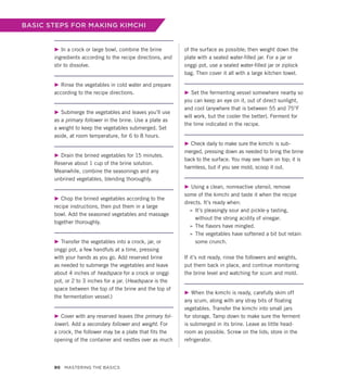 BASIC STEPS FOR MAKING KIMCHI
▶ In a crock or large bowl, combine the brine
ingredients according to the recipe directions, and
stir to dissolve.
▶ Rinse the vegetables in cold water and prepare
according to the recipe directions.
▶ Submerge the vegetables and leaves you’ll use
as a primary follower in the brine. Use a plate as
a weight to keep the vegetables submerged. Set
aside, at room temperature, for 6 to 8 hours.
▶ Drain the brined vegetables for 15 minutes.
Reserve about 1 cup of the brine solution.
Meanwhile, combine the seasonings and any
unbrined vegetables, blending thoroughly.
▶ Chop the brined vegetables according to the
recipe instructions, then put them in a large
bowl. Add the seasoned vegetables and massage
together thoroughly.
▶ Transfer the vegetables into a crock, jar, or
onggi pot, a few handfuls at a time, pressing
with your hands as you go. Add reserved brine
as needed to submerge the vegetables and leave
about 4 inches of headspace for a crock or onggi
pot, or 2 to 3 inches for a jar. (Headspace is the
space between the top of the brine and the top of
the fermentation vessel.)
▶ Cover with any reserved leaves (the primary fol-
lower). Add a secondary follower and weight. For
a crock, the follower may be a plate that fits the
opening of the container and nestles over as much
of the surface as possible; then weight down the
plate with a sealed water-filled jar. For a jar or
onggi pot, use a sealed water-filled jar or ziplock
bag. Then cover it all with a large kitchen towel.
▶ Set the fermenting vessel somewhere nearby so
you can keep an eye on it, out of direct sunlight,
and cool (anywhere that is between 55 and 75°F
will work, but the cooler the better). Ferment for
the time indicated in the recipe.
▶ Check daily to make sure the kimchi is sub-
merged, pressing down as needed to bring the brine
back to the surface. You may see foam on top; it is
harmless, but if you see mold, scoop it out.
▶ Using a clean, nonreactive utensil, remove
some of the kimchi and taste it when the recipe
directs. It’s ready when:
»
» It’s pleasingly sour and pickle-y tasting,
­
without the strong acidity of vinegar.
»
» The flavors have mingled.
»
» The vegetables have softened a bit but retain
some crunch.
If it’s not ready, rinse the followers and weights,
put them back in place, and continue monitoring
the brine level and watching for scum and mold.
▶ When the kimchi is ready, carefully skim off
any scum, along with any stray bits of floating
vegetables. Transfer the kimchi into small jars
for storage. Tamp down to make sure the ferment
is submerged in its brine. Leave as little head-
room as possible. Screw on the lids; store in the
refrigerator.
90 Mastering the Basics
 