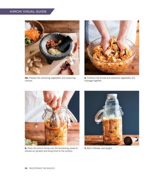 4b. Prepare the remaining vegetables and seasoning
mixture.
6. Press the kimchi firmly into the fermenting vessel to
remove air pockets and bring brine to the surface.
5. Combine the brined and seasoned vegetables and
massage together.
7. Add a follower and weight.
KIMCHI VISUAL GUIDE
92 Mastering the Basics
 