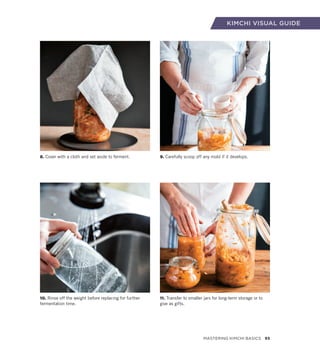 8. Cover with a cloth and set aside to ferment.
10. Rinse off the weight before replacing for further
fermentation time.
9. Carefully scoop off any mold if it develops.
11. Transfer to smaller jars for long-term storage or to
give as gifts.
KIMCHI VISUAL GUIDE
Mastering Kimchi Basics 93
 