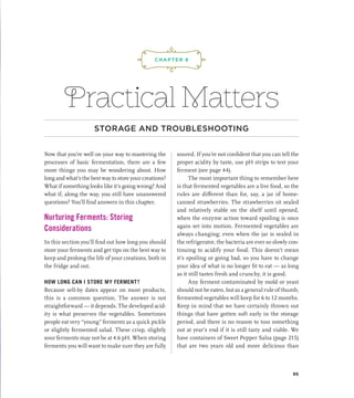 Practical Matters
STORAGE AND TROUBLESHOOTING
Now that you’re well on your way to mastering the
processes of basic fermentation, there are a few
more things you may be wondering about. How
long and what’s the best way to store your creations?
What if something looks like it’s going wrong? And
what if, along the way, you still have unanswered
questions? You’ll find answers in this chapter.
Nurturing Ferments: Storing
Considerations
In this section you’ll find out how long you should
store your ferments and get tips on the best way to
keep and prolong the life of your creations, both in
the fridge and out.
HOW LONG CAN I STORE MY FERMENT?
Because sell-by dates appear on most products,
this is a common question. The answer is not
straightforward — it depends. The developed acid-
ity is what preserves the vegetables. Sometimes
people eat very “young” ferments as a quick pickle
or slightly fermented salad. These crisp, slightly
sour ferments may not be at 4.6 pH. When storing
ferments you will want to make sure they are fully
soured. If you’re not confident that you can tell the
proper acidity by taste, use pH strips to test your
ferment (see page 44).
The most important thing to remember here
is that fermented vegetables are a live food, so the
rules are different than for, say, a jar of home-
canned strawberries. The strawberries sit sealed
and relatively stable on the shelf until opened,
when the enzyme action toward spoiling is once
again set into motion. Fermented vegetables are
always changing; even when the jar is sealed in
the refrigerator, the bacteria are ever so slowly con-
tinuing to acidify your food. This doesn’t mean
it’s spoiling or going bad, so you have to change
your idea of what is no longer fit to eat — as long
as it still tastes fresh and crunchy, it is good.
Any ferment contaminated by mold or yeast
should not be eaten, but as a general rule of thumb,
fermented vegetables will keep for 6 to 12 months.
Keep in mind that we have certainly thrown out
things that have gotten soft early in the storage
period, and there is no reason to toss something
out at year’s end if it is still tasty and viable. We
have containers of Sweet Pepper Salsa (page 215)
that are two years old and more delicious than
¡,J,!
CHAPTER 8
95
 