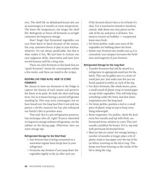 ever. The shelf life on dehydrated krauts (for use
as seasonings) is 6 months at room temperature.
The lower the temperature, the longer the shelf
life. Refrigerate or freeze all ferments in airtight
containers for long-term storage.
Don’t forget that fermented vegetables can
vary from batch to batch because of the season,
the crop, unknown forces at play in your kitchen,
whatever. It’s not always predictable, but that is
what makes it fun. We just have to reclaim our
own judgment skills: observation and taste have
served humans well for a long time.
There are a few ferments in this book that are
“quick ferments” meant for consumption within
a few weeks, and these are noted in the recipes.
KEEPING LIVE FOOD ALIVE: HOW TO STORE
FERMENTS
We choose to store our ferments in the fridge to
capture the bounty of each season and preserve
the flavor at its peak, for both the short and long
term. For us it means having a second refrigerator
standing by. This may seem extravagant, but we
have found over the long haul that it not only has
proven a thrifty measure but has also enhanced
our family’s diet in priceless ways.
That said, this is a pre-refrigeration preserva-
tion technique after all, right? If you’re interested
in long-term storage without refrigeration, see the
sidebar on the facing page. Otherwise, here are
some storage tips.
Refrigerated Storage for the Short Haul
»
» Any ferment that is being consumed on a
somewhat regular basis keeps best in your
refrigerator.
»
» Ferments stay freshest if you tamp down the
vegetables tightly in the jar after each use.
If the ferment doesn’t have a lot of brine it’s
okay. Use a nonreactive (wood or stainless)
utensil, slide down any stray pieces on the
side of the jar, and press it all down. You
tamp to remove air bubbles — compressed
kraut stays fresh.
»
» For brine pickles, make sure none of the
vegetables are bobbing above the brine.
»
» Rotate your ferment into smaller jars as it is
consumed. Less airspace increases the fresh-
ness and longevity of your ferment.
Refrigerated Storage for the Long Haul
»
» Transfer ferments that will be stored in a
refrigerator to appropriate-sized jars for the
batch. This can be gallon jars or a series of
small pint jars. Just make sure the jars are
firmly packed to within an inch of the top.
»
» For dryer ferments, like whole leaves, press
a small round of plastic wrap or waxed paper
on top of the vegetables. This will help keep
everything under the brine and slow down
evaporation over the long haul.
»
» For brine pickles, position a leaf or a small
piece of plastic wrap on top to keep every-
thing submerged.
»
» Brine evaporates. For pickles, check the level
every few months and top with fresh, un-
fermented brine solution to cover. This isn’t
usually a problem for krauts. If it is, top only
with previously fermented brine.
»
» Most jar lids are metal. For storage lasting a
number of months or longer, place a bit of
plastic wrap or wax paper over the top of the
jar before screwing on the lid or ring. This
keeps rust from forming on the inside of the
lid or along the ring.
96 Mastering the Basics
 