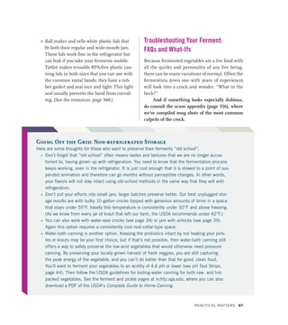 »
» Ball makes and sells white plastic lids that
fit both their regular and wide-mouth jars.
These lids work fine in the refrigerator but
can leak if you take your ferments mobile.
Tattler makes reusable BPA-free plastic can-
ning lids in both sizes that you can use with
the common metal bands; they have a rub-
ber gasket and seal nice and tight. This tight
seal usually prevents the band from corrod-
ing. (See the resources, page 360.)
Troubleshooting Your Ferment:
FAQs and What-Ifs
Because fermented vegetables are a live food with
all the quirks and personality of any live being,
there can be many variations of normal. Often the
fermentista (even one with years of experience)
will look into a crock and wonder, “What in the
heck?”
And if something looks especially dubious,
do consult the scum appendix (page 356), where
we’ve compiled mug shots of the most common
culprits of the crock.
Going Off the Grid: Non-refrigerated Storage
Here are some thoughts for those who want to preserve their ferments “old school”:
»
» Don’t forget that “old school” often means tastes and textures that we are no longer accus-
tomed to, having grown up with refrigeration. You need to know that the fermentation process
keeps working, even in the refrigerator. It is just cool enough that it is slowed to a point of sus-
pended animation and therefore can go months without perceptible changes. In other words,
your flavors will not stay intact using old-school methods in the same way that they will with
refrigeration.
»
» Don’t put your efforts into small jars; larger batches preserve better. Our best unplugged stor-
age results are with bulky 10-gallon crocks topped with generous amounts of brine in a space
that stays under 55°F. Ideally this temperature is consistently under 50°F and above freezing.
(As we know from every jar of kraut that left our farm, the USDA recommends under 42°F.)
»
» You can also work with water-seal crocks (see page 34) or jars with airlocks (see page 39).
Again this option requires a consistently cool root-cellar-type space.
»
» Water-bath canning is another option. Keeping the probiotics intact by not heating your pick-
les or krauts may be your first choice, but if that’s not possible, then water-bath canning still
offers a way to safely preserve the low-acid vegetables that would otherwise need pressure
canning. By preserving your locally grown harvest of fresh veggies, you are still capturing
the peak energy of the vegetable, and you can’t do better than that for good, clean food.
You’ll want to ferment your vegetables to an acidity of 4.6 pH or lower (see pH Test Strips,
page 44). Then follow the USDA guidelines for boiling-water canning for both raw- and hot-
packed vegetables. See the ferment and pickle pages at nchfp.uga.edu, where you can also
download a PDF of the USDA’s Complete Guide to Home Canning.
Practical Matters 97
 