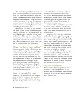 This section has grown from the hours we
spent teaching fermentation, standing at sample
tables with sauerkraut, or answering phone calls,
e-mails, and Facebook messages. As we wrote this
book, each time we got a query we had not thought
of, this section grew. We are sure there are many
more questions out there, but this is a list of the
most common issues faced by fermentistas who
are teaching themselves this skill.
Our children have grown up with fermenta-
tion in the kitchen, as have many young people.
However, collectively as a society we do not yet
have a shared story of fermenting with our grand-
mothers. We will, but until then we must all share
our experiences as we rediscover and reinvent this
culinary art. Remember: Be brave and trust your
gut. If it truly feels, tastes, and seems wrong, take
it to the compost to build soil, and try again.
Should I sterilize my crocks and jars?
It’s not necessary to sterilize by boiling your jars,
as you would in canning. However, good hygiene
is always important. You will avoid chances of
yeast and other contaminants just by making
sure your work surfaces, implements, jars, and
vegetables are clean. However, do not wash your
vegetables with antimicrobial soap, extract,
or any of the commercial vegetable washes on
the market. These products remove the good
bacteria along with the bad, essentially throwing
out the baby with the bathwater, which could
ruin the fermentation process.
Oops! I’ve over-salted the kraut.
It happens. This is probably the most common
problem. Take the portion you plan to eat from
the briny kraut and soak it in clear, cold water.
Pour this off. Repeat this process until enough
of the salt has been washed away. Let it sit in
a stainless steel or plastic strainer for about
half an hour. We honestly haven’t done the lab
work required to know whether all the probiotic
benefits go down the drain with the salt, but
more than likely some of the advantages of
fermented food do stay intact.
Another use for over-salty kraut is to make
a stew and, instead of adding salt, add some
of the salty kraut near the end of the cooking
time. Think of it as adding a bouillon cube to
enhance flavor.
Sometimes after trying these suggestions
you’ll realize there’s no hope. We encourage you
to release your guilt and liberate the offending
kraut. Find a weedy spot in your yard and dump
it there. It may not be aesthetically pleasing, but
you will be freed from the briny torment and
the weeds will be killed, too. Salting the fields
was an ancient practice that seemed to work for
oppressors . . . just ask the Romans.
As we have said, ultimately the best way to
make sure this does not happen is to taste your
ferment as you make it. If it is too salty, add
more vegetable matter, instead of trying to rinse
the salt out once the process has started; you risk
washing out too many of the active organisms
and causing an improper ferment.
The kraut tastes too sour.
This is a matter of personal preference. If it is
too sour, it has probably fermented too long.
Taste the next batch sooner and more frequently
during the curing time; that way you will know
when you like it best.
98 Mastering the Basics
 
