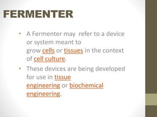 FERMENTER
• A Fermenter may refer to a device
or system meant to
grow cells or tissues in the context
of cell culture.
• These devices are being developed
for use in tissue
engineering or biochemical
engineering.
 