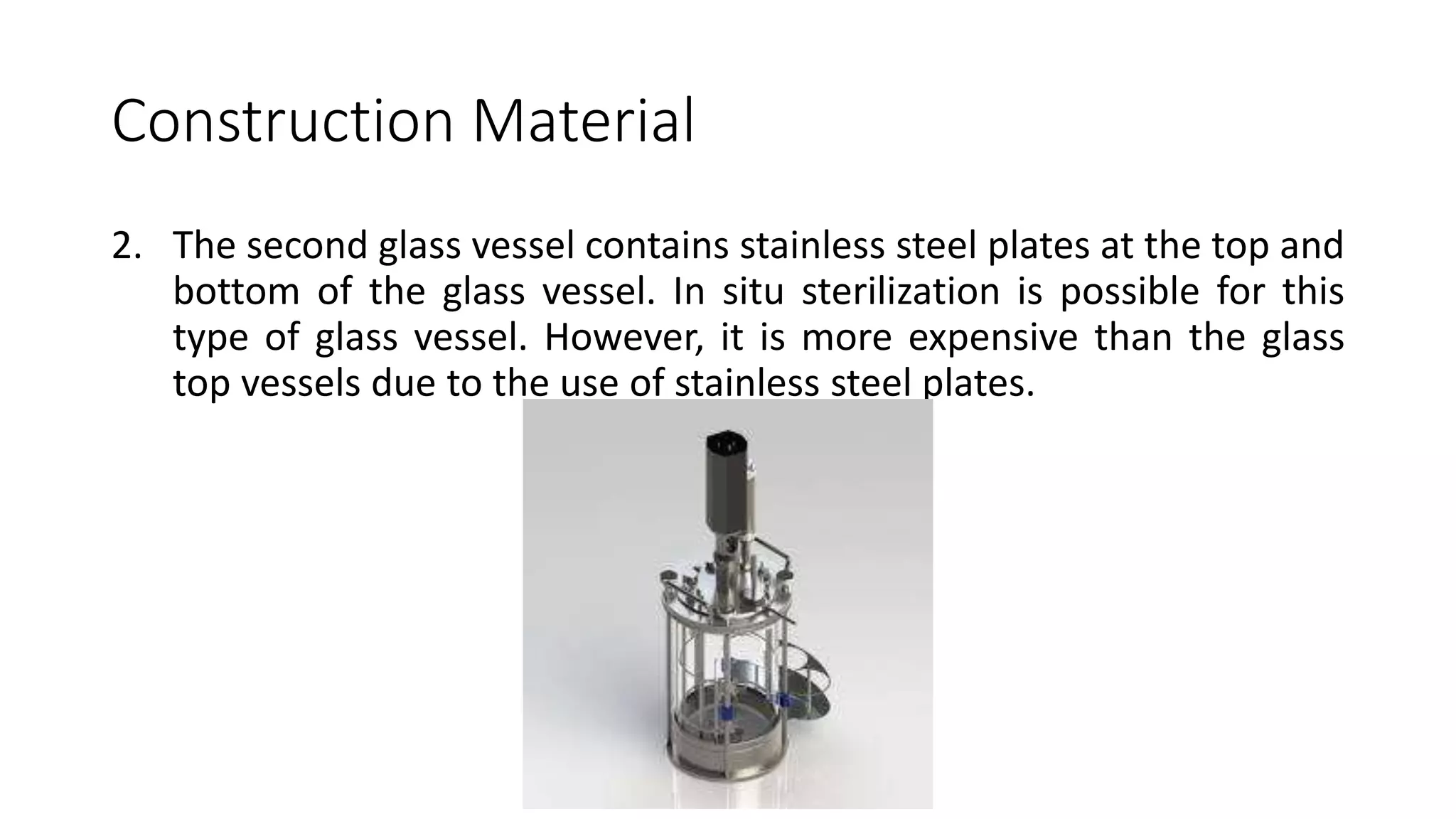 Construction Material
2. The second glass vessel contains stainless steel plates at the top and
bottom of the glass vessel. In situ sterilization is possible for this
type of glass vessel. However, it is more expensive than the glass
top vessels due to the use of stainless steel plates.
 