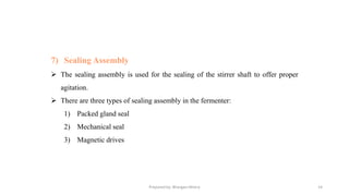 Prepared by: Bhargavi Mistry 14
7) Sealing Assembly
➢ The sealing assembly is used for the sealing of the stirrer shaft to offer proper
agitation.
➢ There are three types of sealing assembly in the fermenter:
1) Packed gland seal
2) Mechanical seal
3) Magnetic drives
 